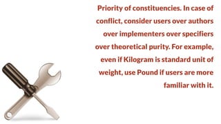 Priority of constituencies. In case of
conflict, consider users over authors

over implementers over specifiers
over theoretical purity. For example,

even if Kilogram is standard unit of
weight, use Pound if users are more

familiar with it.

 
