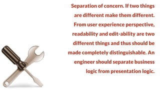 Separation of concern. If two things
are different make them different.

From user experience perspective,
readability and edit-ability are two

different things and thus should be
made completely distinguishable. An

engineer should separate business
logic from presentation logic.

 