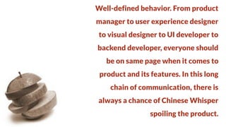 Well-defined behavior. From product
manager to user experience designer

to visual designer to UI developer to
backend developer, everyone should

be on same page when it comes to
product and its features. In this long

chain of communication, there is
always a chance of Chinese Whisper

spoiling the product.

 