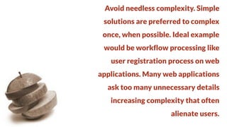 Avoid needless complexity. Simple
solutions are preferred to complex

once, when possible. Ideal example
would be workflow processing like

user registration process on web
applications. Many web applications

ask too many unnecessary details
increasing complexity that often

alienate users.

 