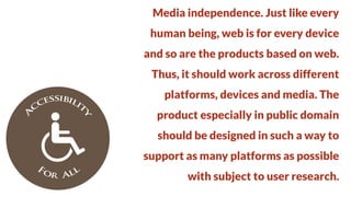 Media independence. Just like every
human being, web is for every device

and so are the products based on web.
Thus, it should work across different

platforms, devices and media. The
product especially in public domain

should be designed in such a way to
support as many platforms as possible

with subject to user research.

 