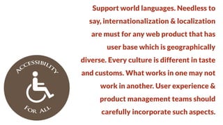 Support world languages. Needless to
say, internationalization & localization

are must for any web product that has
user base which is geographically

diverse. Every culture is different in taste
and customs. What works in one may not

work in another. User experience &
product management teams should

carefully incorporate such aspects.

 