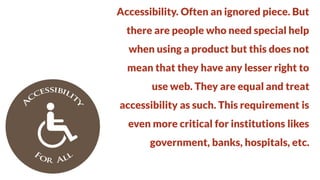 Accessibility. Often an ignored piece. But
there are people who need special help

when using a product but this does not
mean that they have any lesser right to

use web. They are equal and treat
accessibility as such. This requirement is

even more critical for institutions likes
government, banks, hospitals, etc.

 