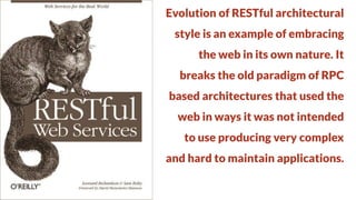 Evolution of RESTful architectural
style is an example of embracing

the web in its own nature. It
breaks the old paradigm of RPC

based architectures that used the
web in ways it was not intended

to use producing very complex
and hard to maintain applications.

 