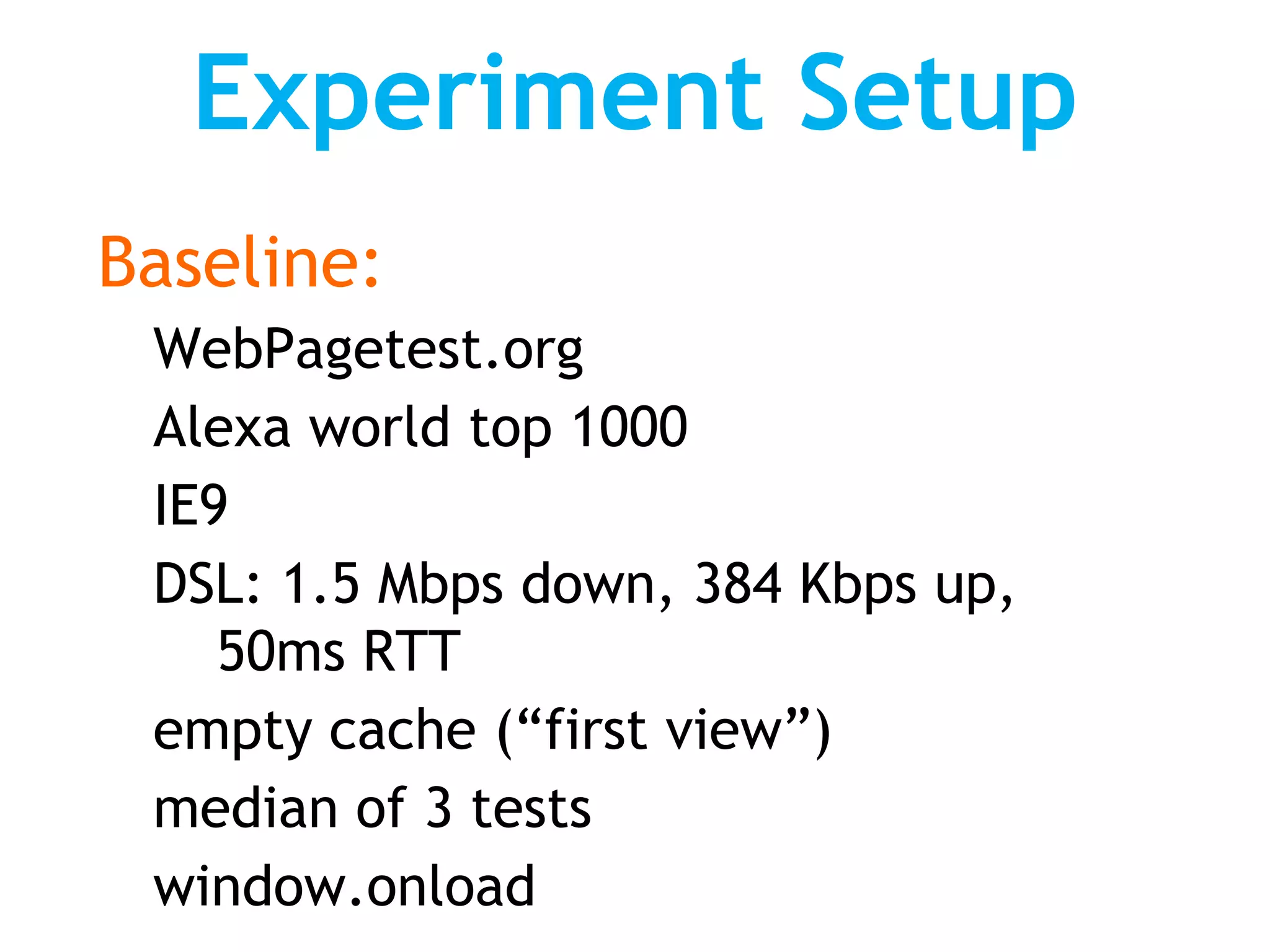 Experiment Setup
Baseline:
 WebPagetest.org
 Alexa world top 1000
 IE9
 DSL: 1.5 Mbps down, 384 Kbps up,
    50ms RTT
 empty cache (“first view”)
 median of 3 tests
 window.onload
 