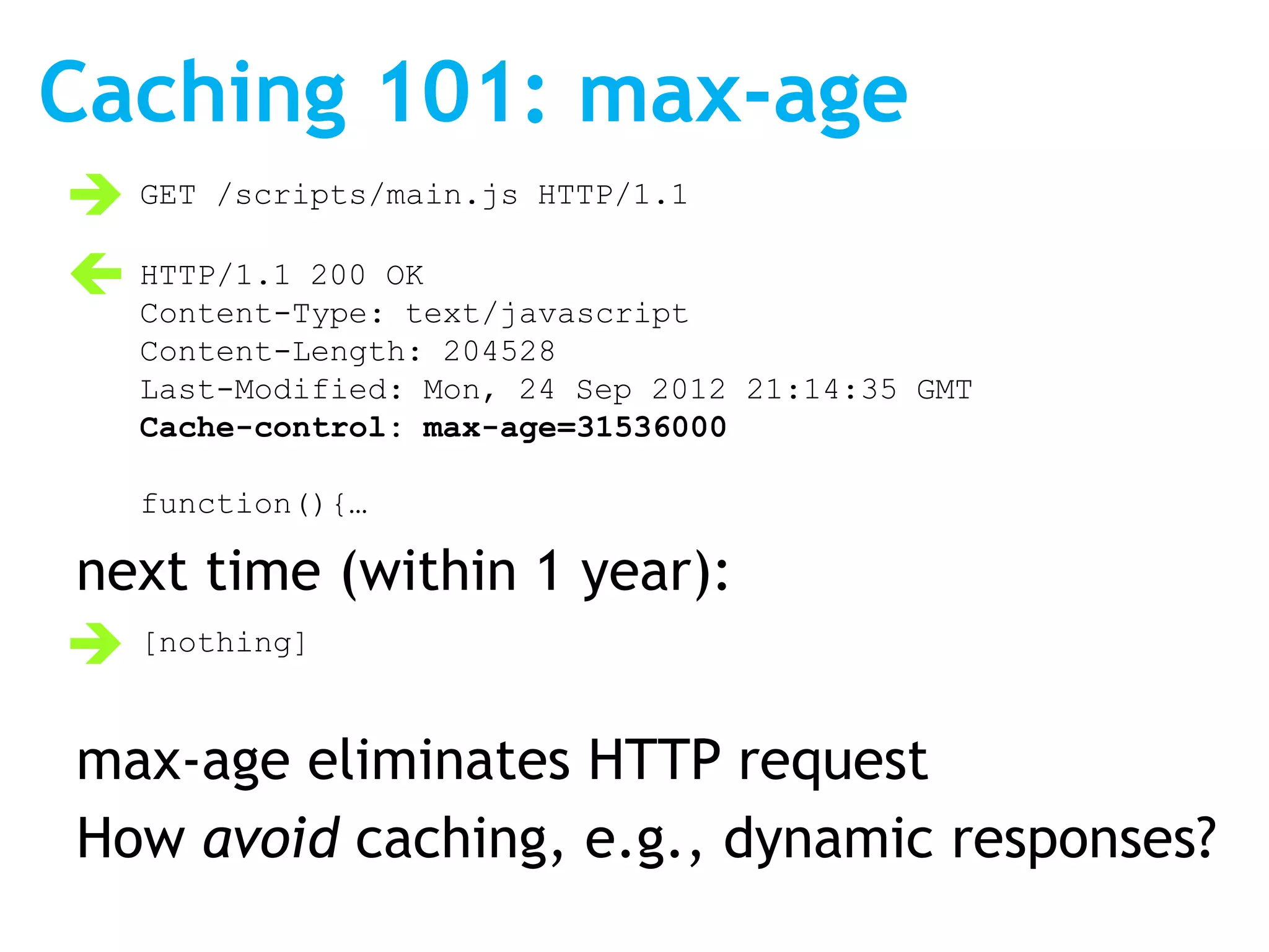 Caching 101: max-age
 GET /scripts/main.js HTTP/1.1
 HTTP/1.1 200 OK
  Content-Type: text/javascript
   Content-Length: 204528
   Last-Modified: Mon, 24 Sep 2012 21:14:35 GMT
   Cache-control: max-age=31536000

   function(){…

next time (within 1 year):
 [nothing]

max-age eliminates HTTP request
How avoid caching, e.g., dynamic responses?
 
