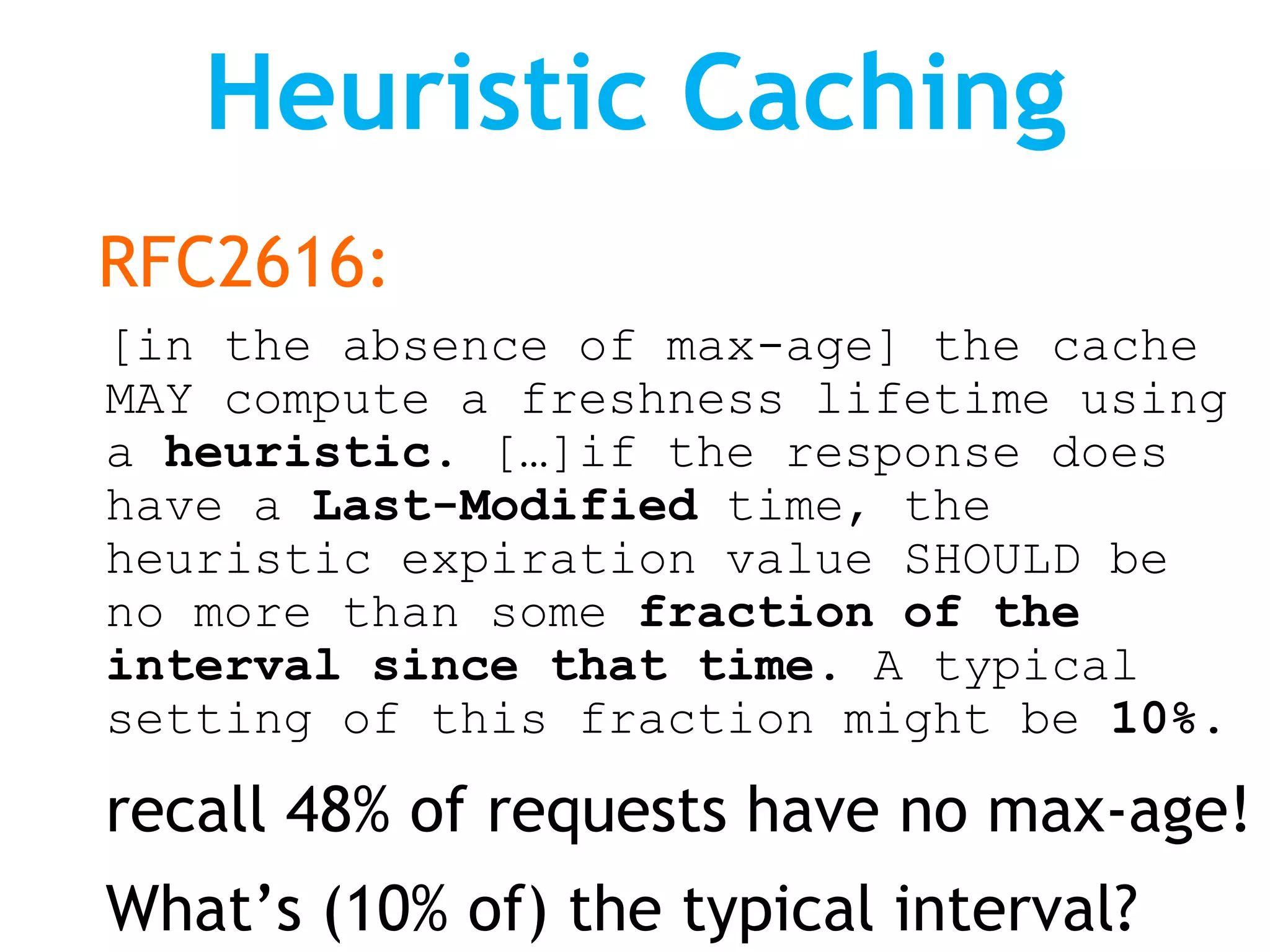 Heuristic Caching
RFC2616:
[in the absence of max-age] the cache
MAY compute a freshness lifetime using
a heuristic. […]if the response does
have a Last-Modified time, the
heuristic expiration value SHOULD be
no more than some fraction of the
interval since that time. A typical
setting of this fraction might be 10%.

recall 48% of requests have no max-age!
What’s (10% of) the typical interval?
 