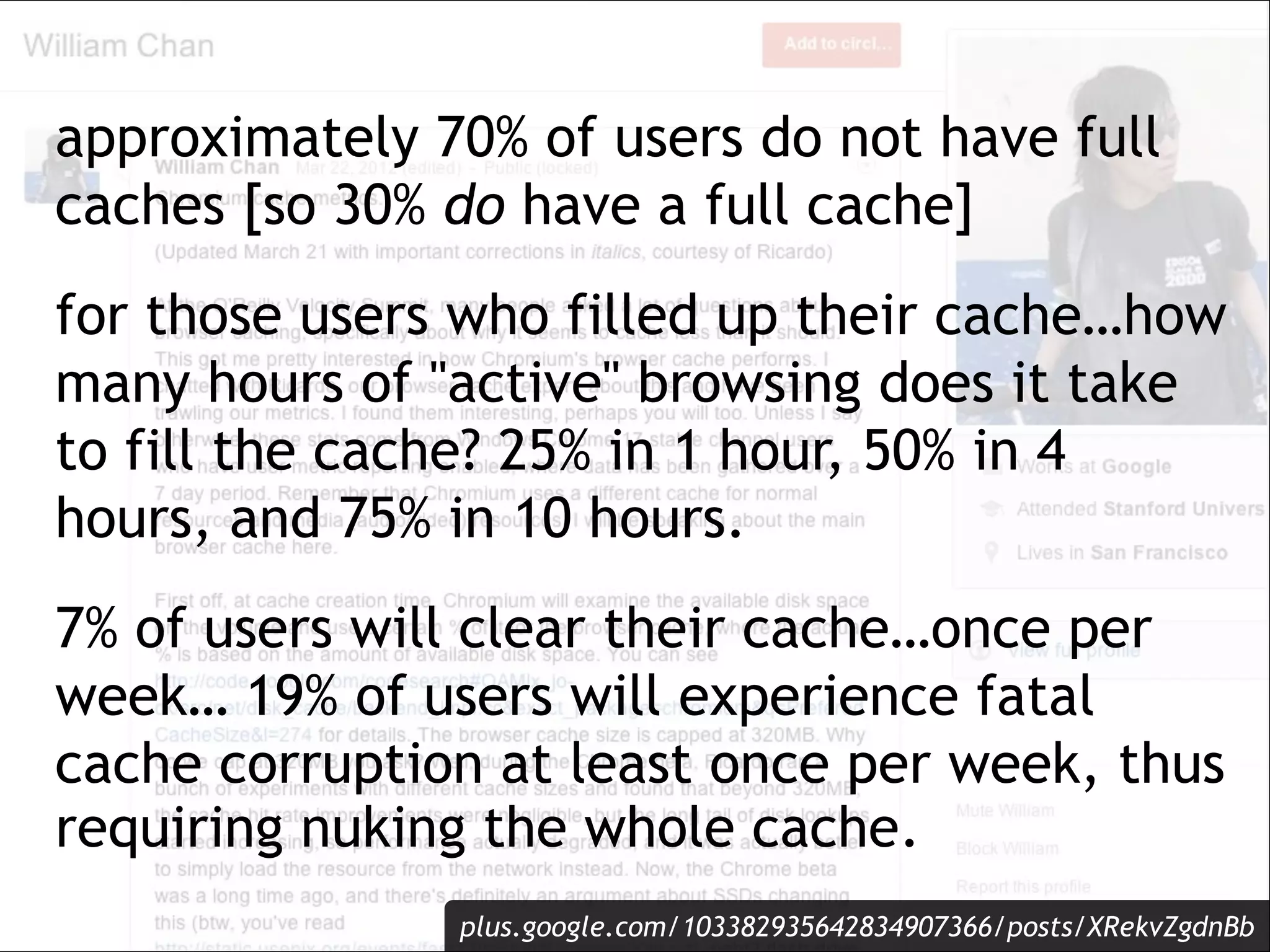 approximately 70% of users do not have full
caches [so 30% do have a full cache]
for those users who filled up their cache…how
many hours of "active" browsing does it take
to fill the cache? 25% in 1 hour, 50% in 4
hours, and 75% in 10 hours.
7% of users will clear their cache…once per
week… 19% of users will experience fatal
cache corruption at least once per week, thus
requiring nuking the whole cache.
               plus.google.com/103382935642834907366/posts/XRekvZgdnBb
 