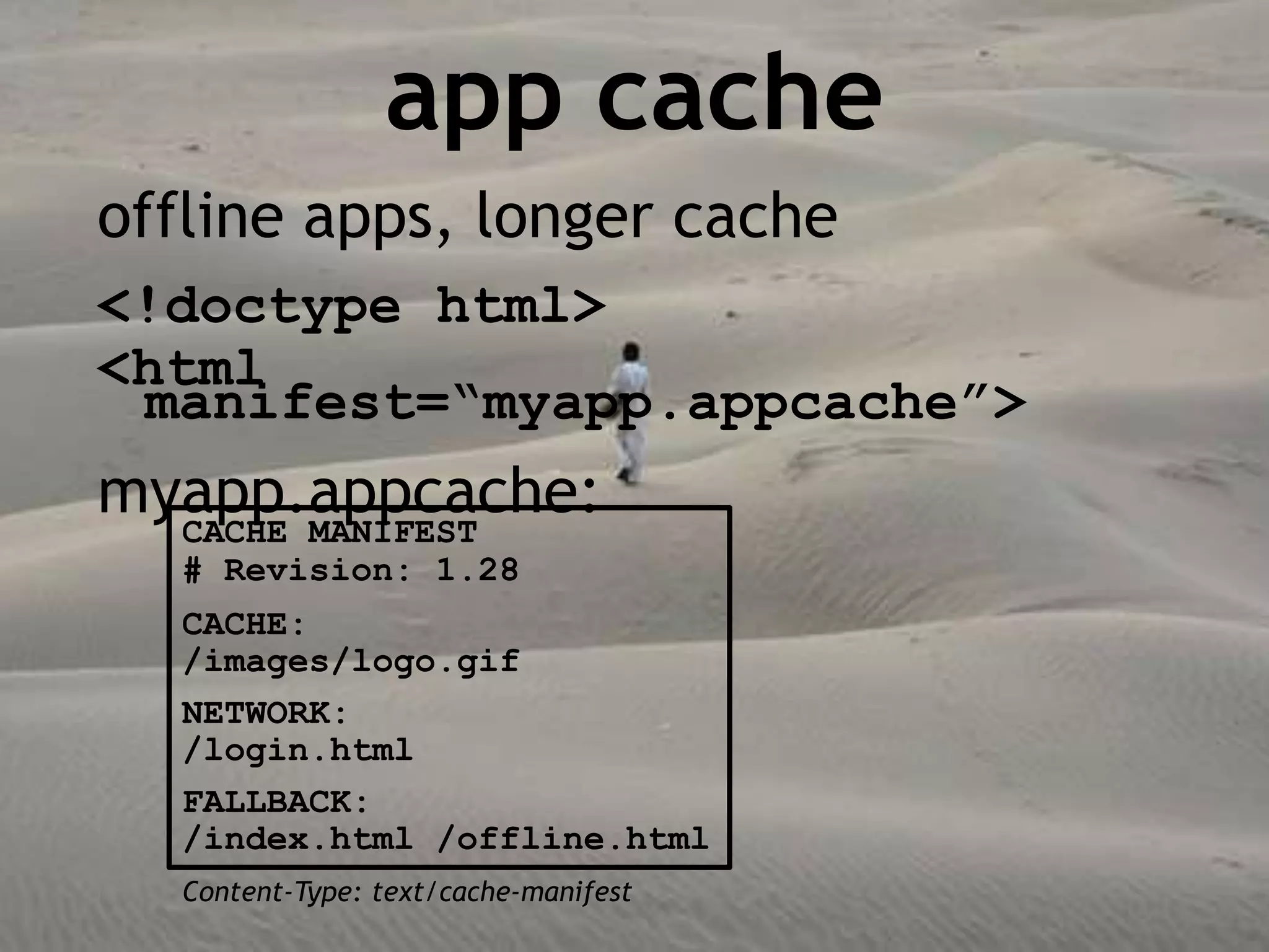 app cache
offline apps, longer cache
<!doctype html>
<html
 manifest=“myapp.appcache”>
myapp.appcache:
  CACHE MANIFEST
  # Revision: 1.28
  CACHE:
  /images/logo.gif
  NETWORK:
  /login.html
  FALLBACK:
  /index.html /offline.html
  Content-Type: text/cache-manifest
 