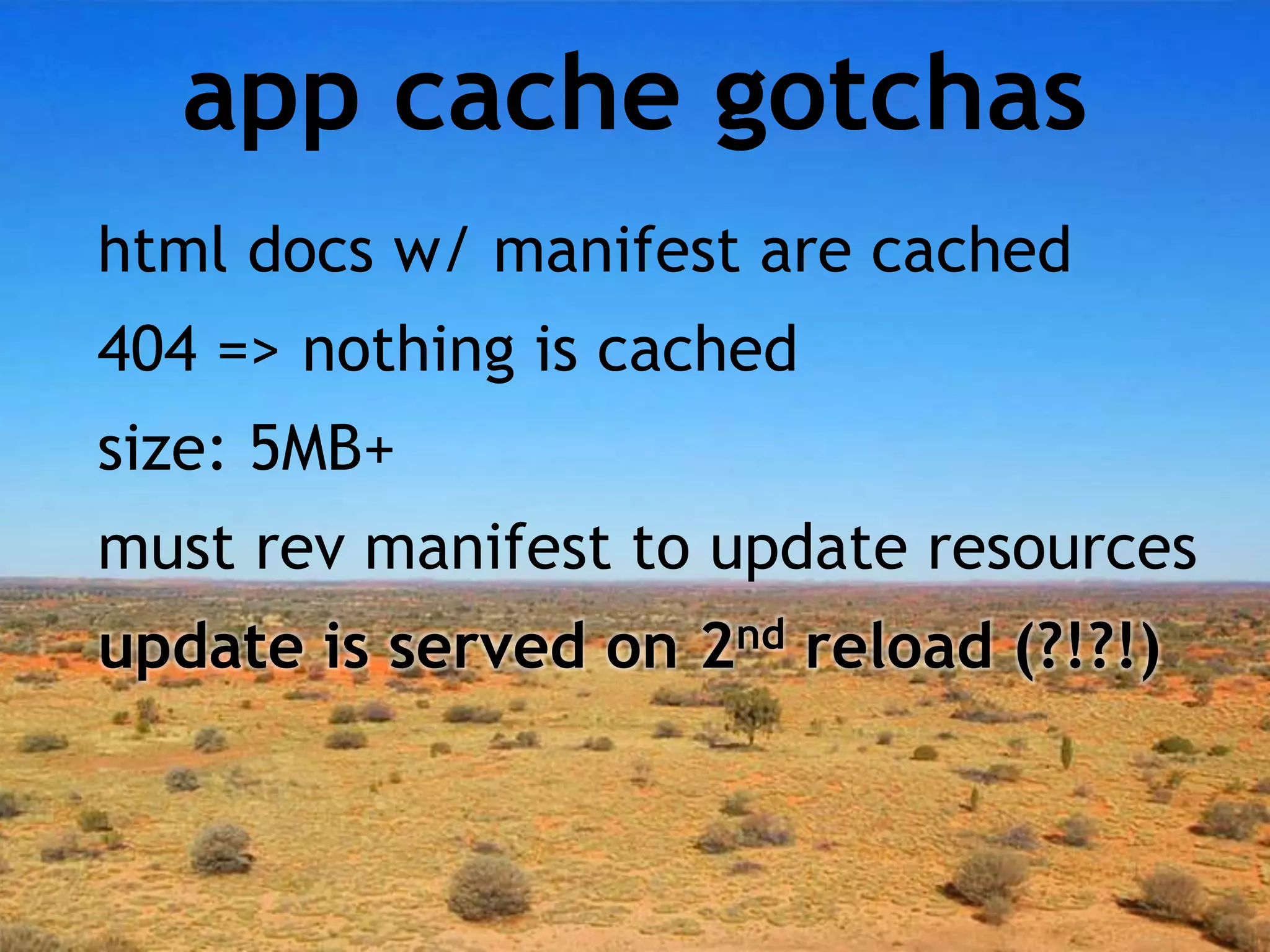 app cache gotchas
html docs w/ manifest are cached
404 => nothing is cached
size: 5MB+
must rev manifest to update resources
update is served on 2nd reload (?!?!)
 
