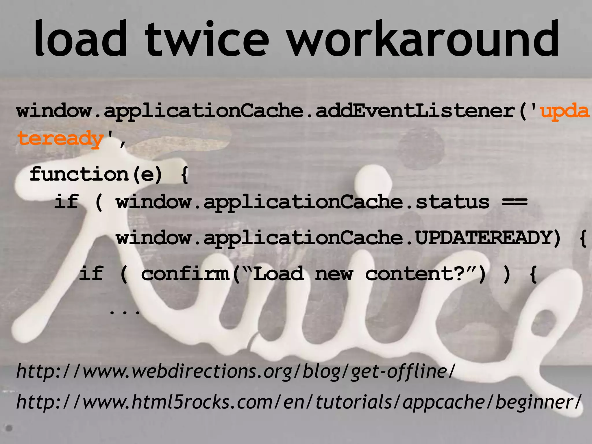 load twice workaround
window.applicationCache.addEventListener('upda
teready',
 function(e) {
   if ( window.applicationCache.status ==
          window.applicationCache.UPDATEREADY) {
      if ( confirm(“Load new content?”) ) {
         ...

http://www.webdirections.org/blog/get-offline/
http://www.html5rocks.com/en/tutorials/appcache/beginner/
 
