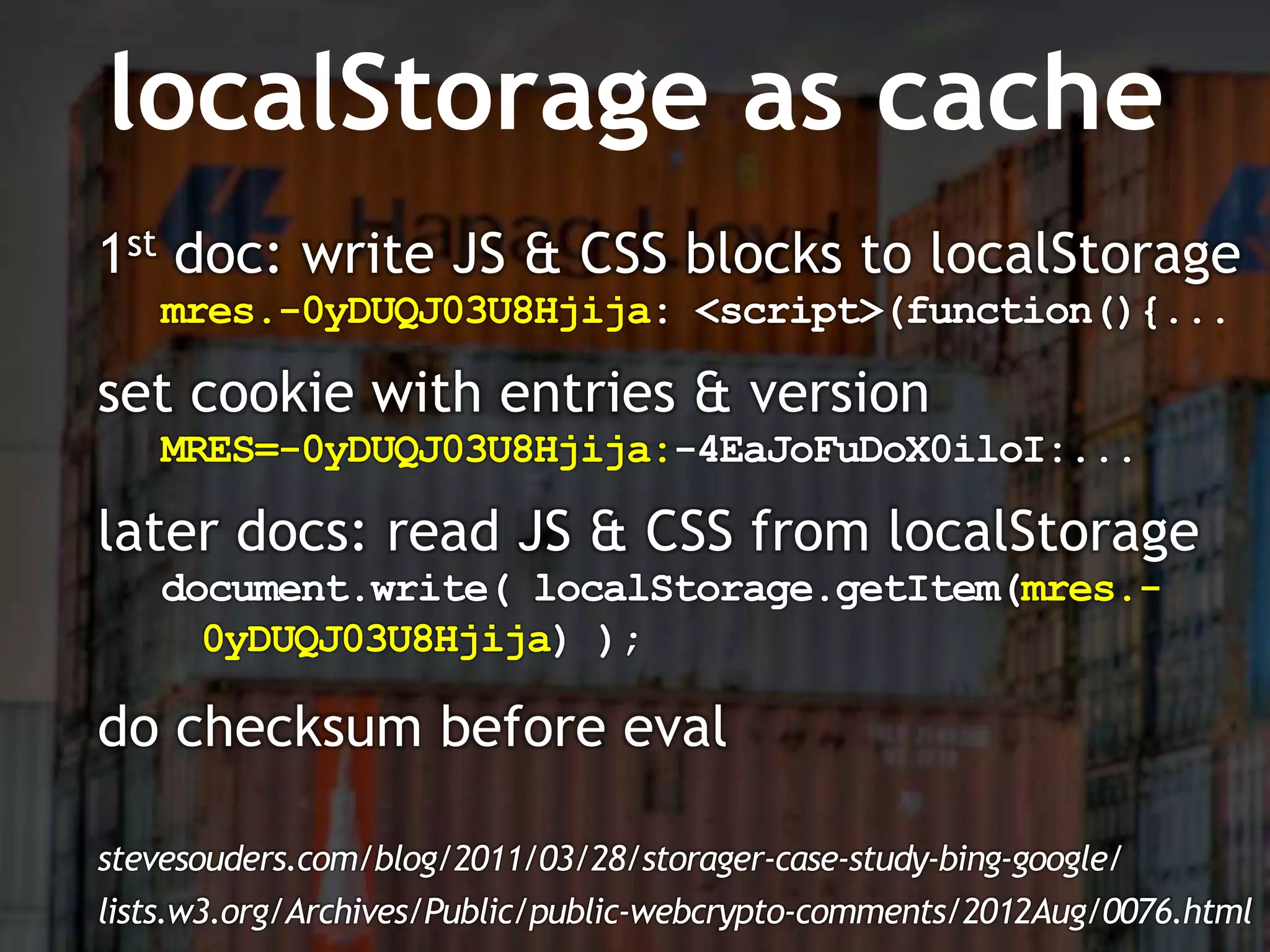 localStorage as cache
1st doc: write JS & CSS blocks to localStorage
   mres.-0yDUQJ03U8Hjija: <script>(function(){...

set cookie with entries & version
   MRES=-0yDUQJ03U8Hjija:-4EaJoFuDoX0iloI:...

later docs: read JS & CSS from localStorage
   document.write( localStorage.getItem(mres.-
     0yDUQJ03U8Hjija) );

do checksum before eval

stevesouders.com/blog/2011/03/28/storager-case-study-bing-google/
lists.w3.org/Archives/Public/public-webcrypto-comments/2012Aug/0076.html
 