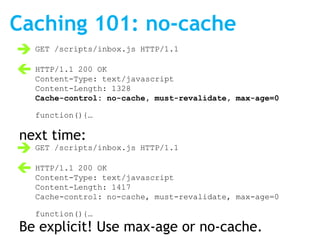 Caching 101: no-cache
 GET /scripts/inbox.js HTTP/1.1
 HTTP/1.1 200 OK
  Content-Type: text/javascript
   Content-Length: 1328
   Cache-control: no-cache, must-revalidate, max-age=0

   function(){…

next time:
 GET /scripts/inbox.js HTTP/1.1
 HTTP/1.1 200 OK
  Content-Type: text/javascript
   Content-Length: 1417
   Cache-control: no-cache, must-revalidate, max-age=0

   function(){…
Be explicit! Use max-age or no-cache.
 