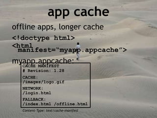 app cache
offline apps, longer cache
<!doctype html>
<html
 manifest=“myapp.appcache”>
myapp.appcache:
  CACHE MANIFEST
  # Revision: 1.28
  CACHE:
  /images/logo.gif
  NETWORK:
  /login.html
  FALLBACK:
  /index.html /offline.html
  Content-Type: text/cache-manifest
 