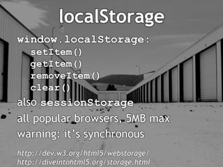 localStorage
window.localStorage:
   setItem()
   getItem()
   removeItem()
   clear()
also sessionStorage
all popular browsers, 5MB max
warning: it’s synchronous
http://dev.w3.org/html5/webstorage/
http://diveintohtml5.org/storage.html
 