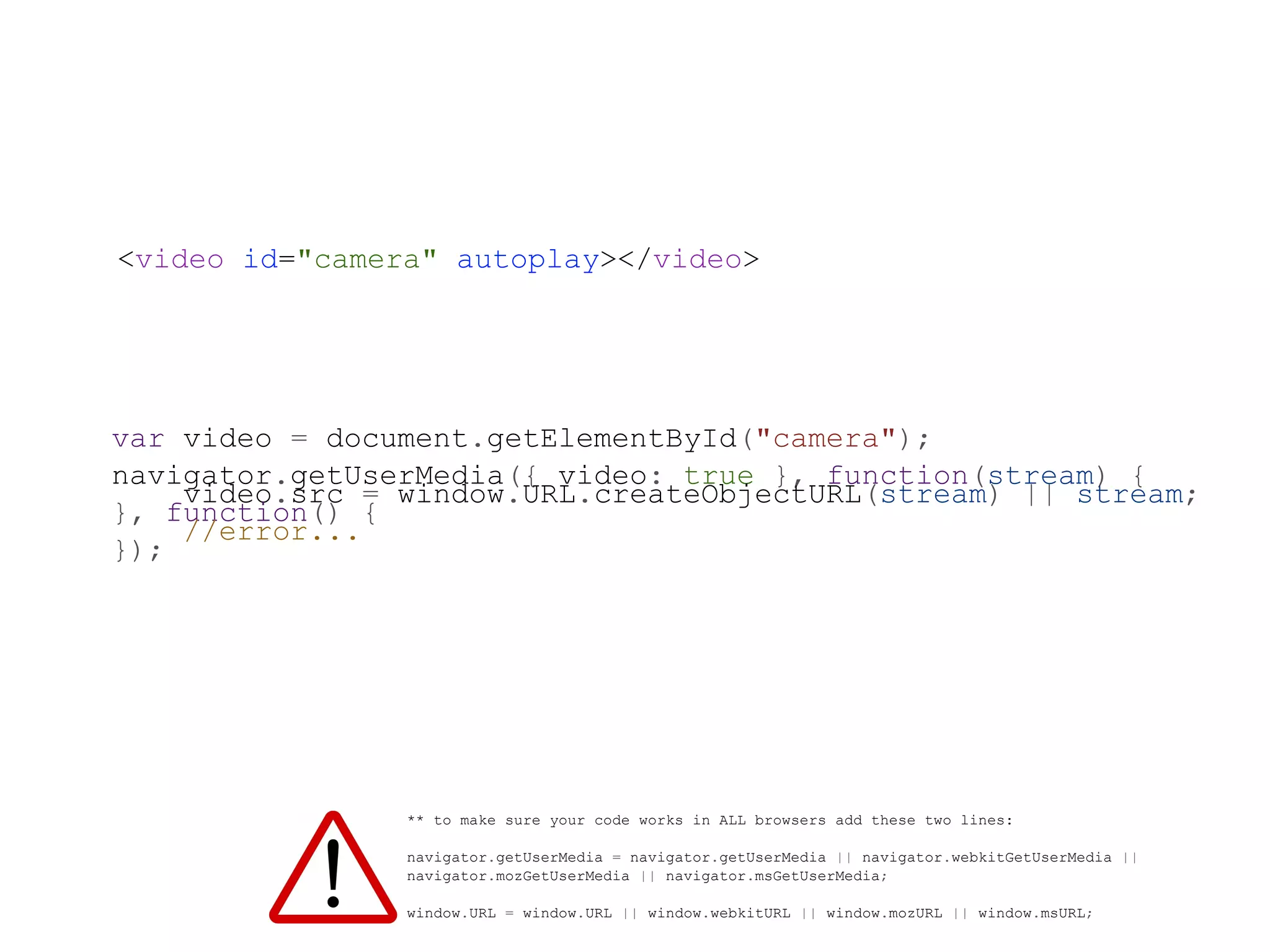 <video id="camera" autoplay></video>




var video = document.getElementById("camera");
navigator.getUserMedia({ video: true }, function(stream) {
    video.src = window.URL.createObjectURL(stream) || stream;
}, function() {
    //error...
});




                ** to make sure your code works in ALL browsers add these two lines:

                navigator.getUserMedia = navigator.getUserMedia || navigator.webkitGetUserMedia ||
                navigator.mozGetUserMedia || navigator.msGetUserMedia;

                window.URL = window.URL || window.webkitURL || window.mozURL || window.msURL;
 
