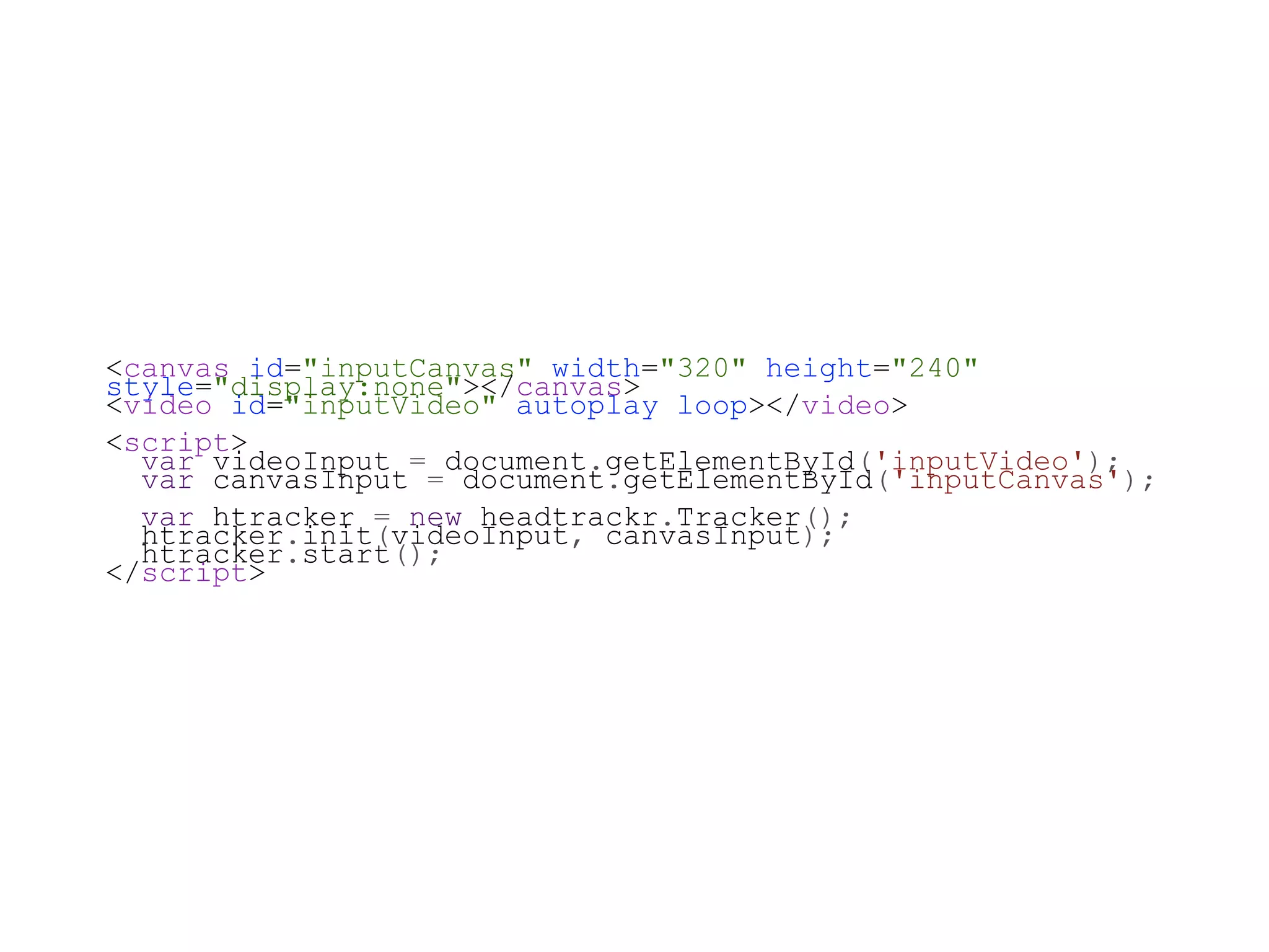 <canvas id="inputCanvas" width="320" height="240"
style="display:none"></canvas>
<video id="inputVideo" autoplay loop></video>
<script>
  var videoInput = document.getElementById('inputVideo');
  var canvasInput = document.getElementById('inputCanvas');
  var htracker = new headtrackr.Tracker();
  htracker.init(videoInput, canvasInput);
  htracker.start();
</script>
 