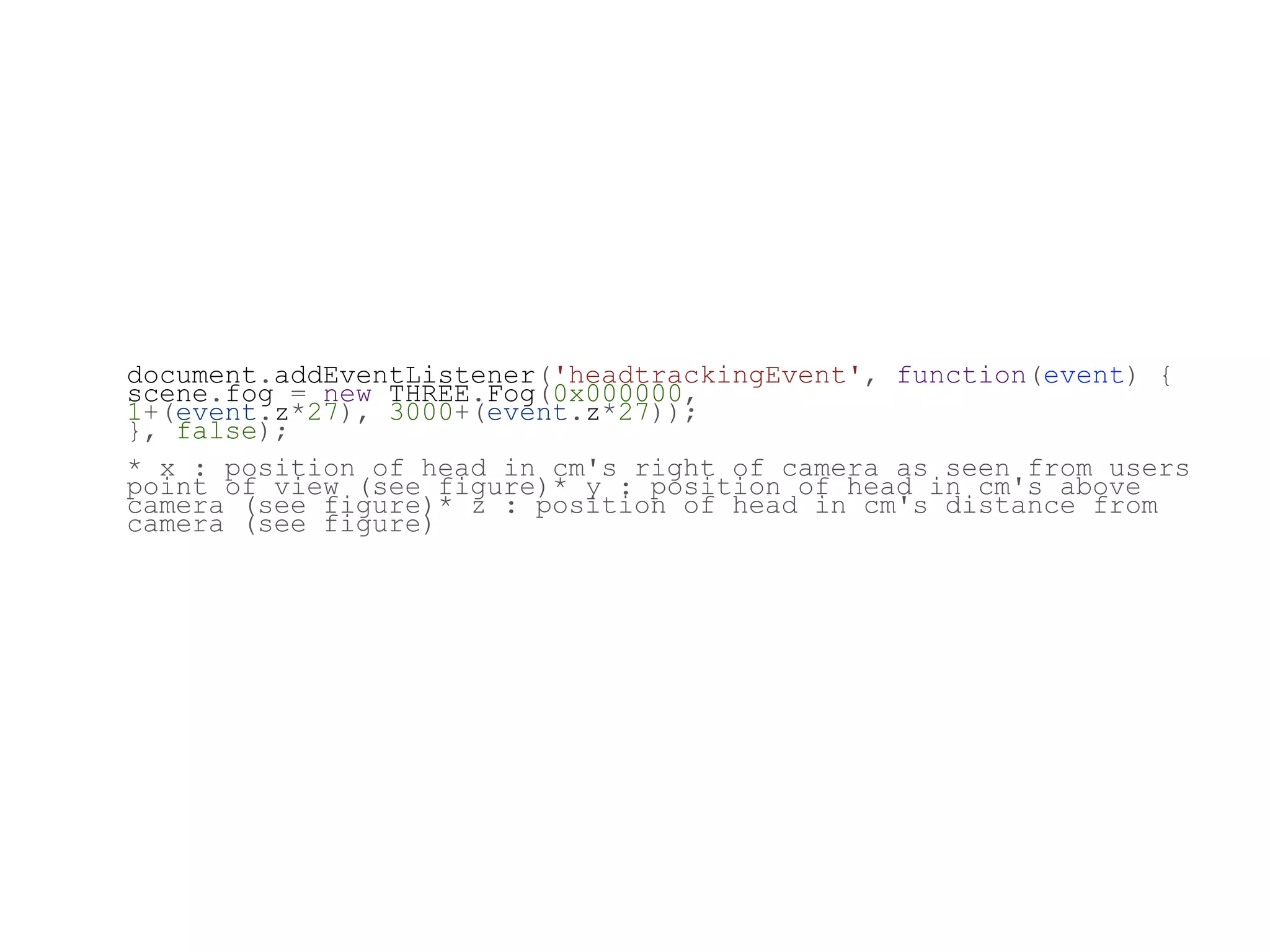 document.addEventListener('headtrackingEvent', function(event) {
scene.fog = new THREE.Fog(0x000000,
1+(event.z*27), 3000+(event.z*27));
}, false);
* x : position of head in cm's right of camera as seen from users
point of view (see figure)* y : position of head in cm's above
camera (see figure)* z : position of head in cm's distance from
camera (see figure)
 