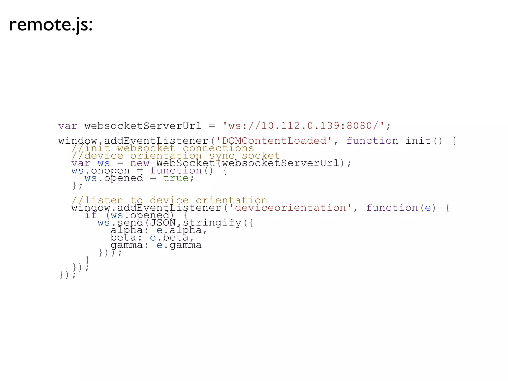 remote.js:



     var websocketServerUrl = 'ws://10.112.0.139:8080/';
     window.addEventListener('DOMContentLoaded', function init() {
       //init websocket connections
       //device orientation sync socket
       var ws = new WebSocket(websocketServerUrl);
       ws.onopen = function() {
          ws.opened = true;
       };
       //listen to device orientation
       window.addEventListener('deviceorientation', function(e) {
          if (ws.opened) {
            ws.send(JSON.stringify({
              alpha: e.alpha,
              beta: e.beta,
              gamma: e.gamma
            }));
          }
       });
     });
 