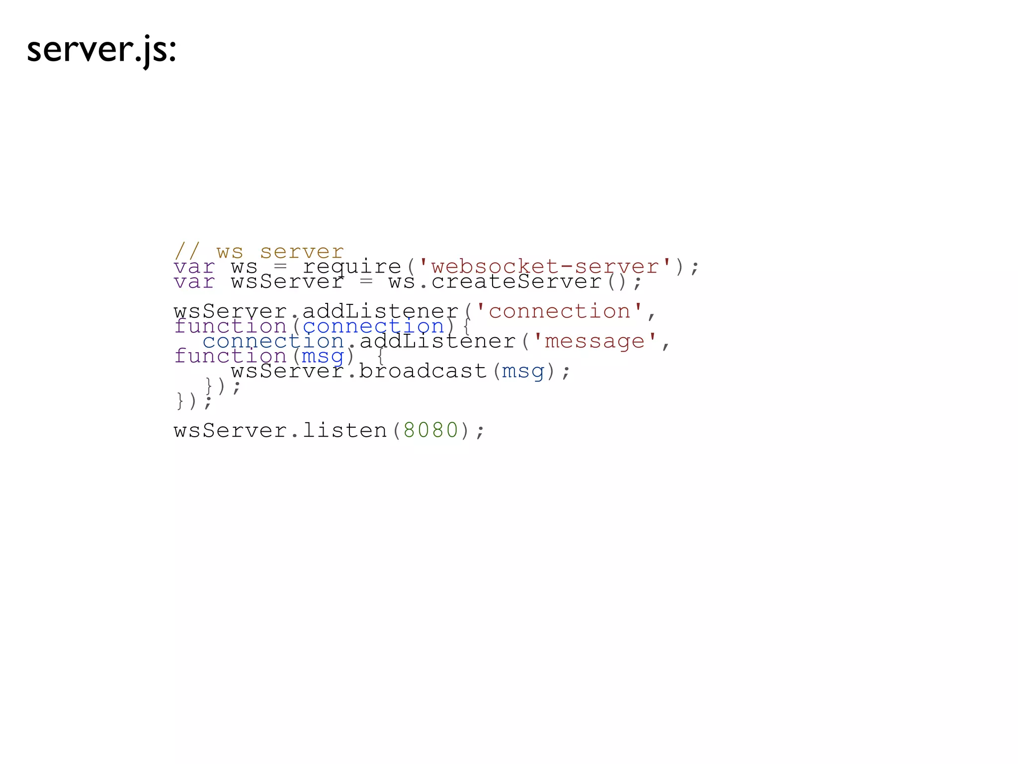 server.js:



         // ws server
         var ws = require('websocket-server');
         var wsServer = ws.createServer();
         wsServer.addListener('connection',
         function(connection){
           connection.addListener('message',
         function(msg) {
             wsServer.broadcast(msg);
           });
         });
         wsServer.listen(8080);
 