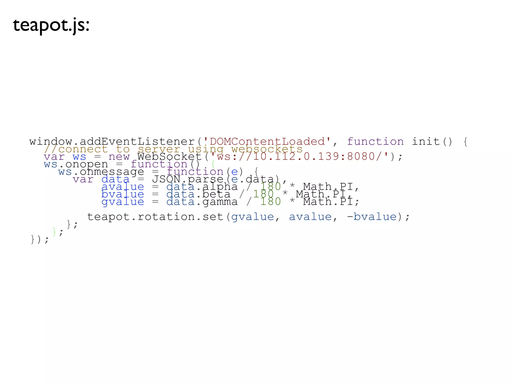 teapot.js:




  window.addEventListener('DOMContentLoaded', function init() {
    //connect to server using websockets
    var ws = new WebSocket('ws://10.112.0.139:8080/');
    ws.onopen = function() {
      ws.onmessage = function(e) {
         var data = JSON.parse(e.data),
             avalue = data.alpha / 180 * Math.PI,
             bvalue = data.beta / 180 * Math.PI,
             gvalue = data.gamma / 180 * Math.PI;
           teapot.rotation.set(gvalue, avalue, -bvalue);
        };
     };
  });
 