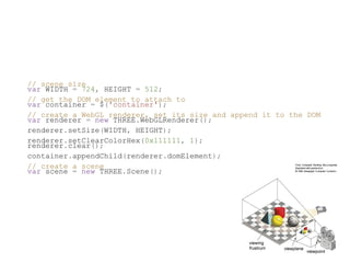 // scene size
var WIDTH = 724, HEIGHT = 512;
// get the DOM element to attach to
var container = $('container');
// create a WebGL renderer, set its size and append it to the DOM
var renderer = new THREE.WebGLRenderer();
renderer.setSize(WIDTH, HEIGHT);
renderer.setClearColorHex(0x111111, 1);
renderer.clear();
container.appendChild(renderer.domElement);
// create a scene
var scene = new THREE.Scene();
 
