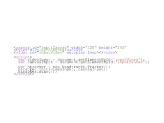 <canvas id="inputCanvas" width="320" height="240"
style="display:none"></canvas>
<video id="inputVideo" autoplay loop></video>
<script>
  var videoInput = document.getElementById('inputVideo');
  var canvasInput = document.getElementById('inputCanvas');
  var htracker = new headtrackr.Tracker();
  htracker.init(videoInput, canvasInput);
  htracker.start();
</script>
 