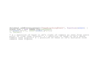 document.addEventListener('headtrackingEvent', function(event) {
scene.fog = new THREE.Fog(0x000000,
1+(event.z*27), 3000+(event.z*27));
}, false);
* x : position of head in cm's right of camera as seen from users
point of view (see figure)* y : position of head in cm's above
camera (see figure)* z : position of head in cm's distance from
camera (see figure)
 