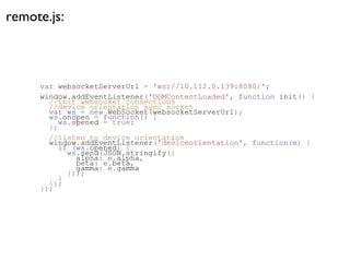 remote.js:



     var websocketServerUrl = 'ws://10.112.0.139:8080/';
     window.addEventListener('DOMContentLoaded', function init() {
       //init websocket connections
       //device orientation sync socket
       var ws = new WebSocket(websocketServerUrl);
       ws.onopen = function() {
          ws.opened = true;
       };
       //listen to device orientation
       window.addEventListener('deviceorientation', function(e) {
          if (ws.opened) {
            ws.send(JSON.stringify({
              alpha: e.alpha,
              beta: e.beta,
              gamma: e.gamma
            }));
          }
       });
     });
 