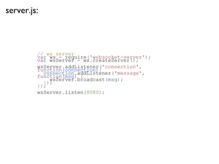server.js:



         // ws server
         var ws = require('websocket-server');
         var wsServer = ws.createServer();
         wsServer.addListener('connection',
         function(connection){
           connection.addListener('message',
         function(msg) {
             wsServer.broadcast(msg);
           });
         });
         wsServer.listen(8080);
 