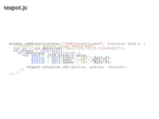 teapot.js:




  window.addEventListener('DOMContentLoaded', function init() {
    //connect to server using websockets
    var ws = new WebSocket('ws://10.112.0.139:8080/');
    ws.onopen = function() {
      ws.onmessage = function(e) {
         var data = JSON.parse(e.data),
             avalue = data.alpha / 180 * Math.PI,
             bvalue = data.beta / 180 * Math.PI,
             gvalue = data.gamma / 180 * Math.PI;
           teapot.rotation.set(gvalue, avalue, -bvalue);
        };
     };
  });
 