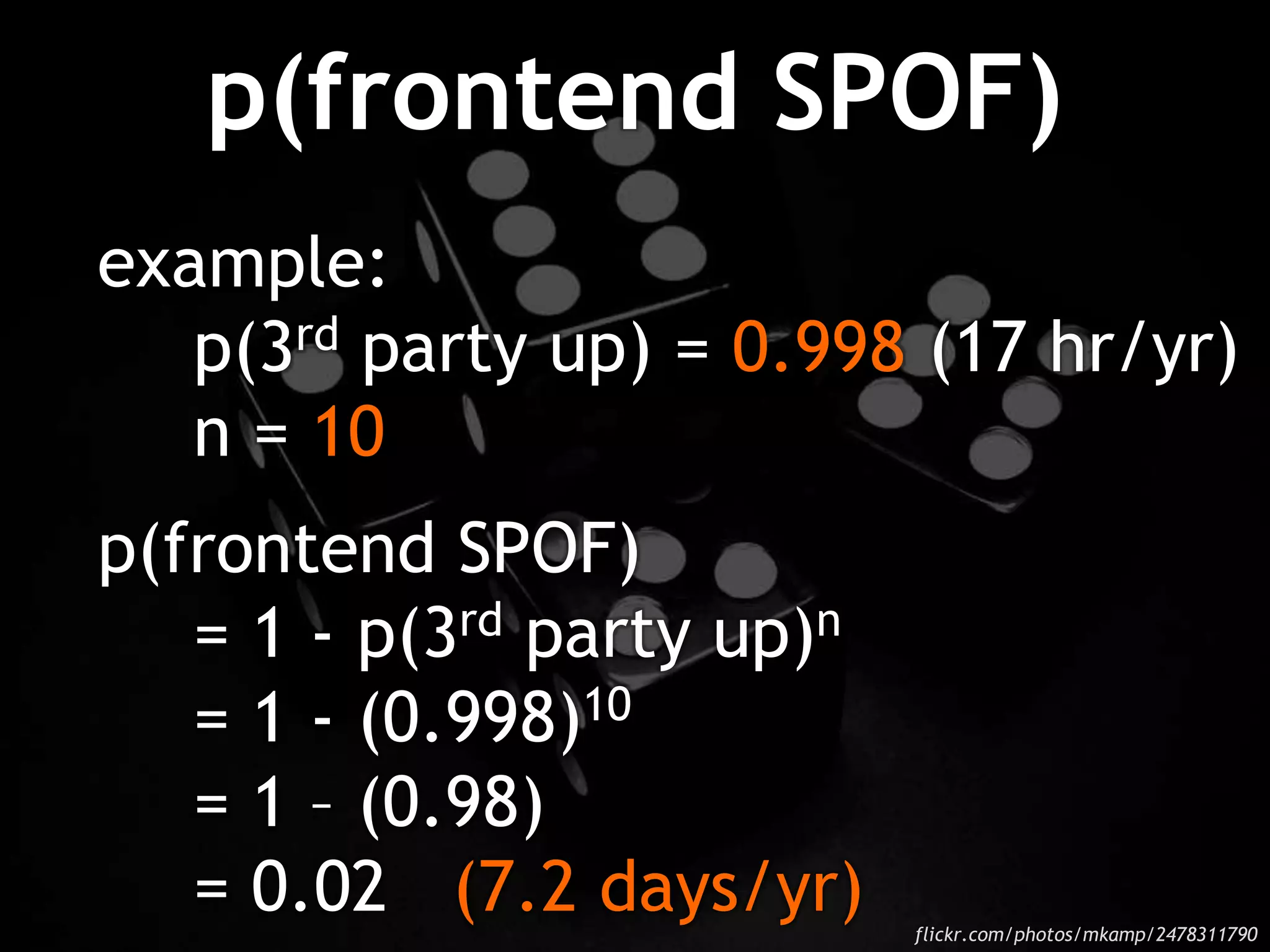p(frontend SPOF)
example:
p(3rd party up) = 0.998 (17 hr/yr)
n = 10
p(frontend SPOF)
= 1 - p(3rd party up)n
= 1 - (0.998)10
= 1 – (0.98)
= 0.02 (7.2 days/yr) flickr.com/photos/mkamp/2478311790
 