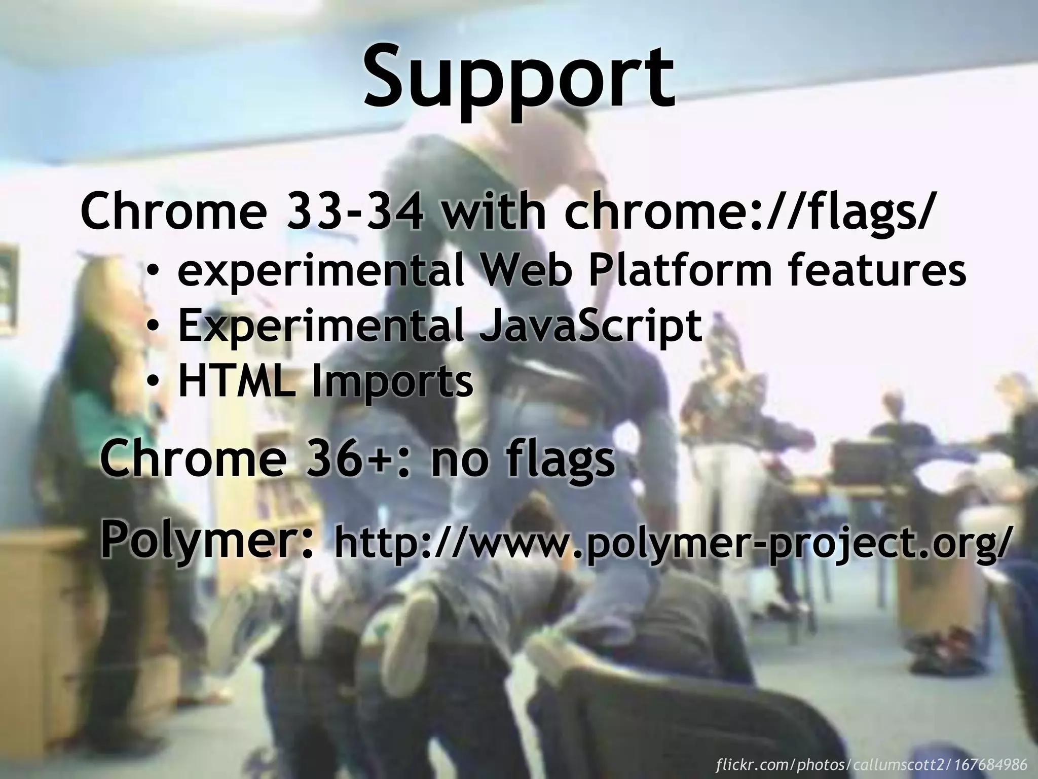 Support
Chrome 33-34 with chrome://flags/
• experimental Web Platform features
• Experimental JavaScript
• HTML Imports
Chrome 36+: no flags
Polymer: http://www.polymer-project.org/
flickr.com/photos/callumscott2/167684986
 