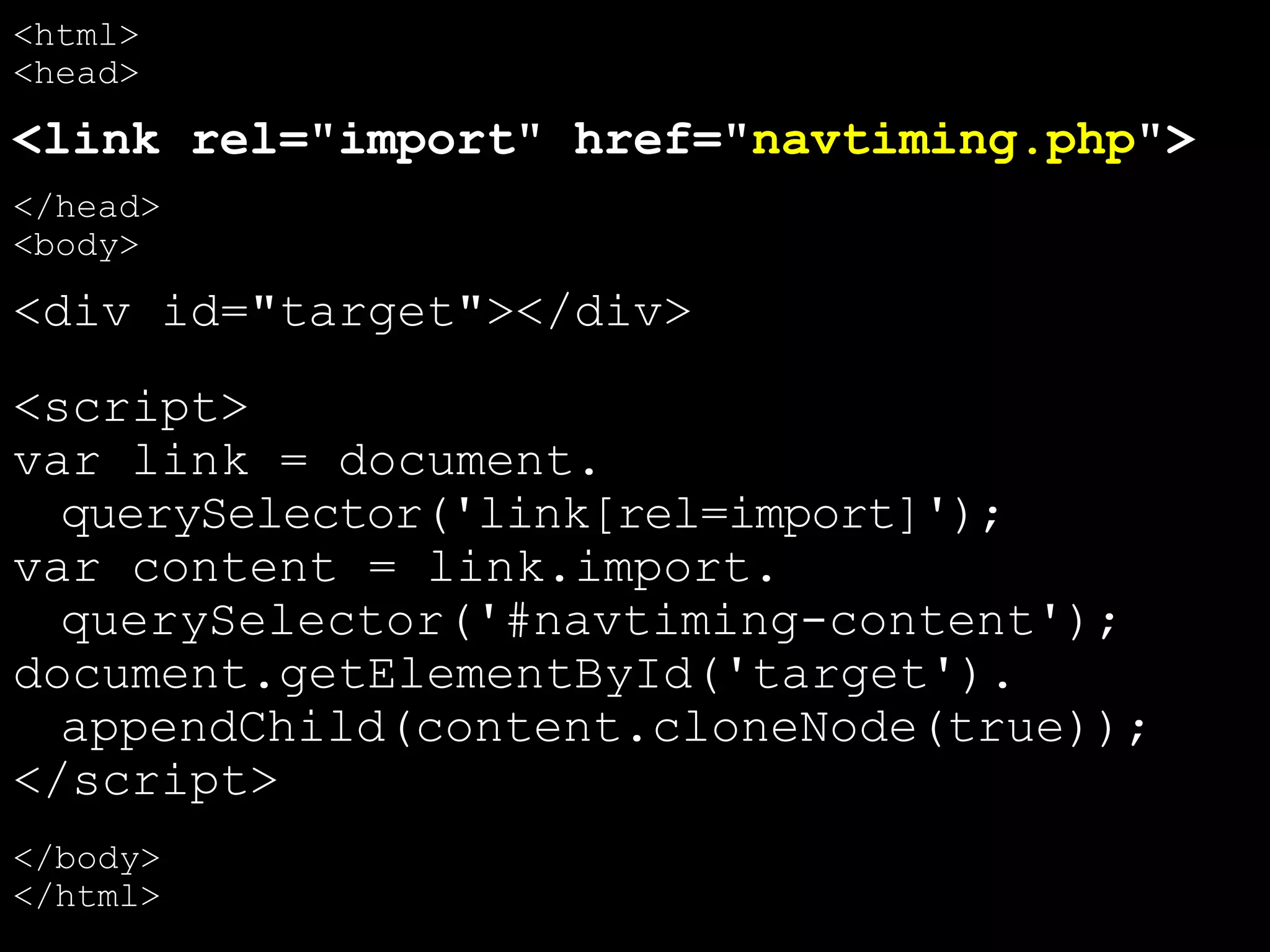 <html>
<head>
<link rel="import" href="navtiming.php">
</head>
<body>
<div id="target"></div>
<script>
var link = document.
querySelector('link[rel=import]');
var content = link.import.
querySelector('#navtiming-content');
document.getElementById('target').
appendChild(content.cloneNode(true));
</script>
</body>
</html>
 