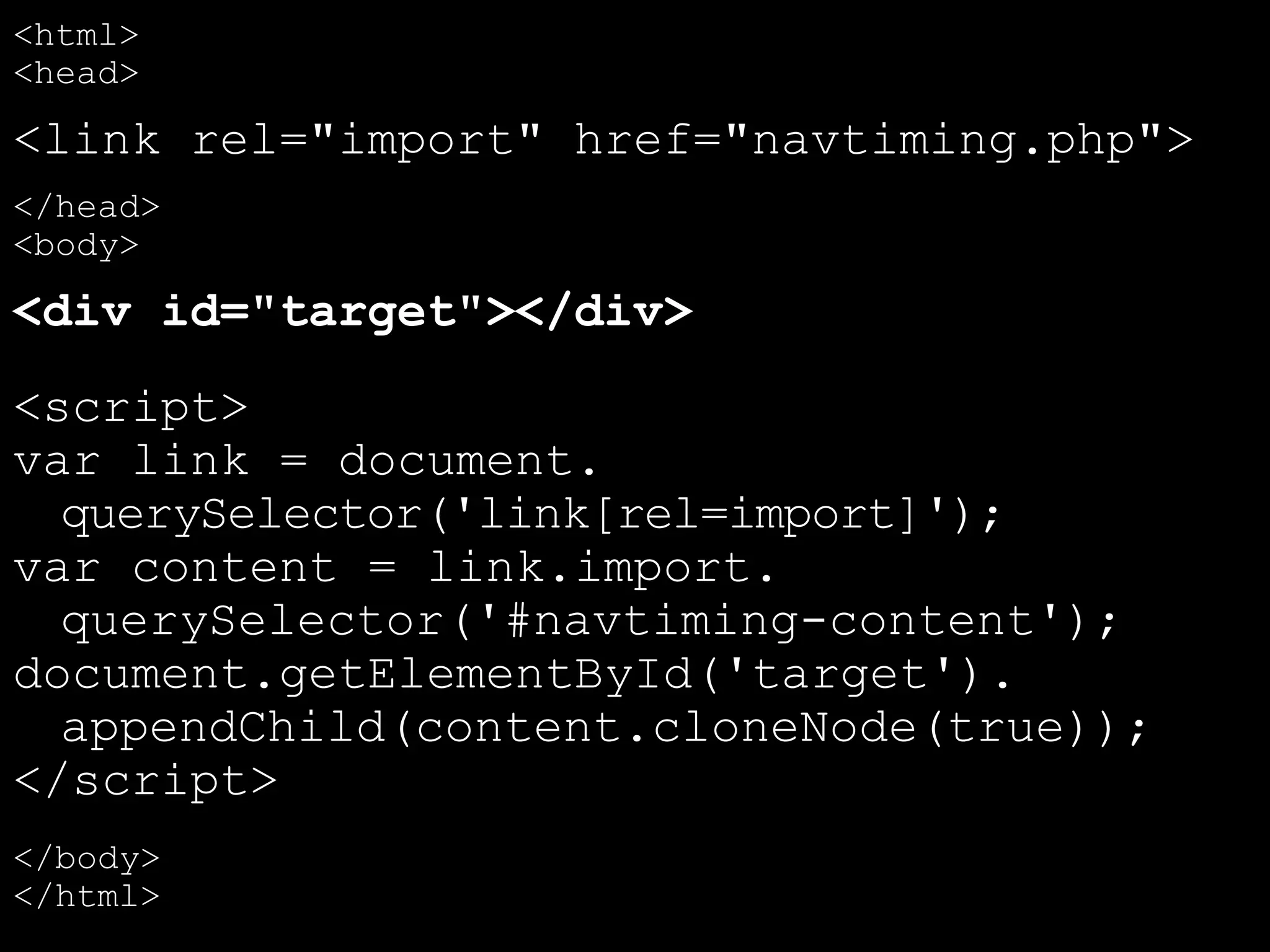 <html>
<head>
<link rel="import" href="navtiming.php">
</head>
<body>
<div id="target"></div>
<script>
var link = document.
querySelector('link[rel=import]');
var content = link.import.
querySelector('#navtiming-content');
document.getElementById('target').
appendChild(content.cloneNode(true));
</script>
</body>
</html>
 