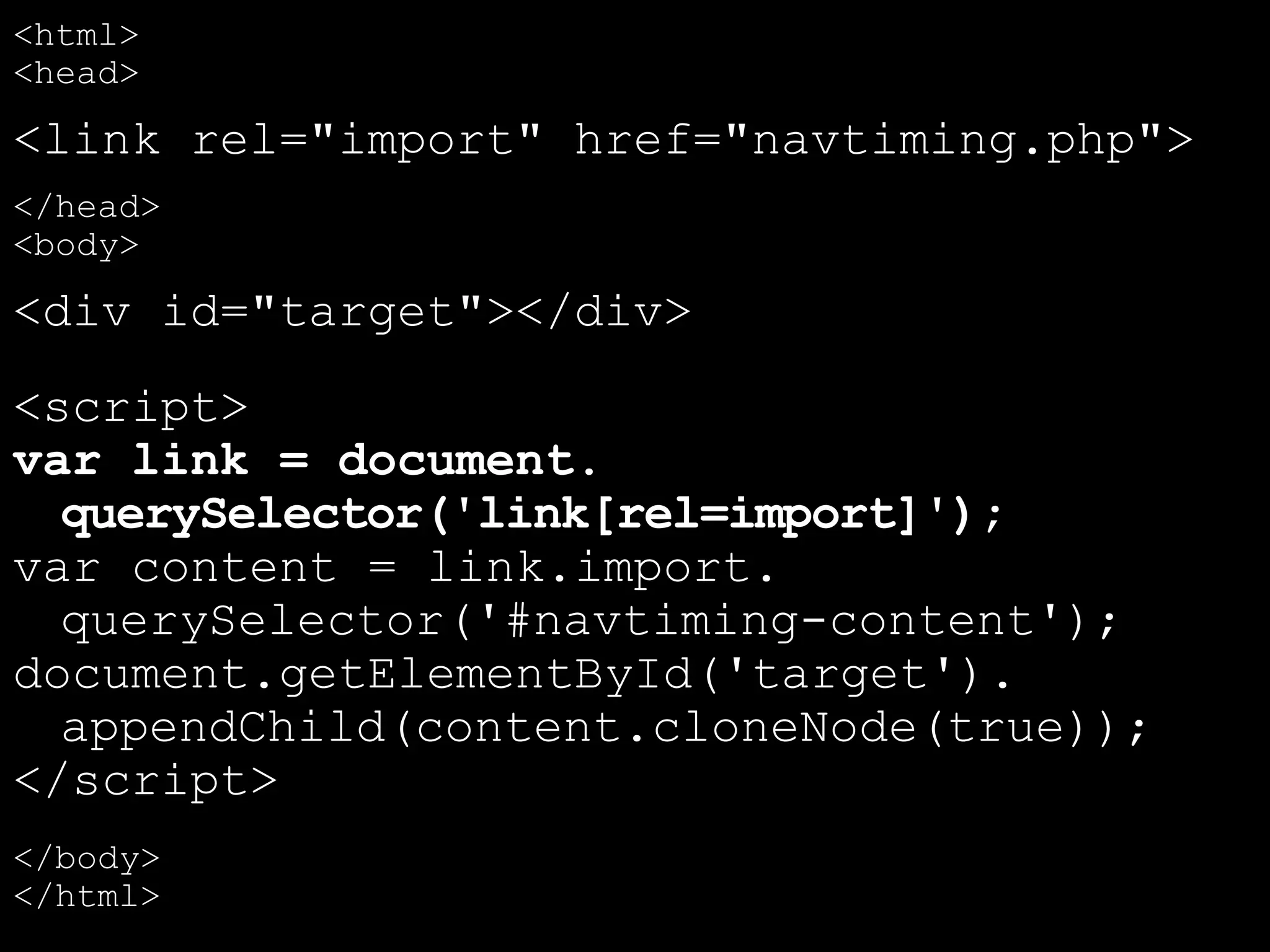 <html>
<head>
<link rel="import" href="navtiming.php">
</head>
<body>
<div id="target"></div>
<script>
var link = document.
querySelector('link[rel=import]');
var content = link.import.
querySelector('#navtiming-content');
document.getElementById('target').
appendChild(content.cloneNode(true));
</script>
</body>
</html>
 