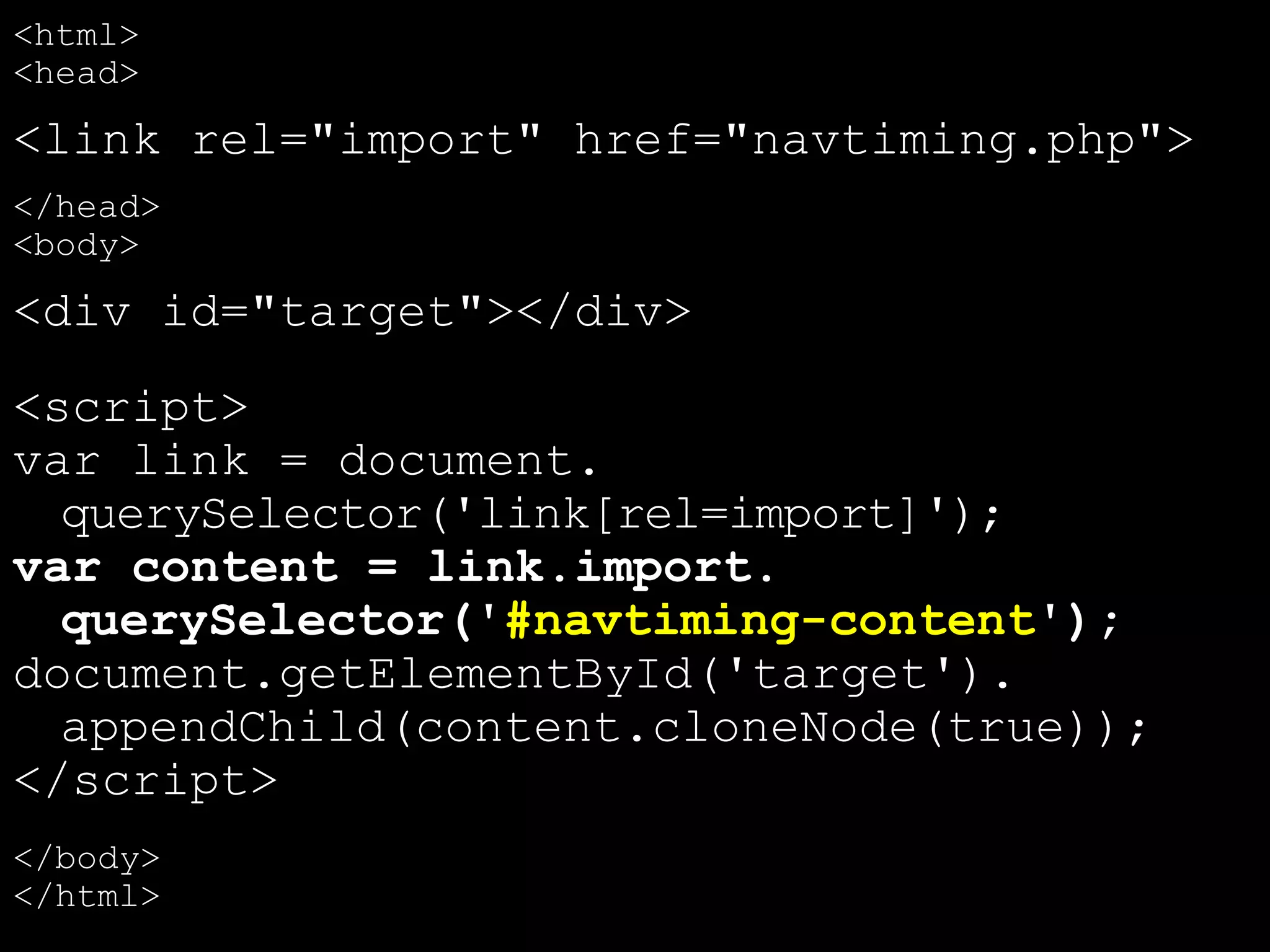 <html>
<head>
<link rel="import" href="navtiming.php">
</head>
<body>
<div id="target"></div>
<script>
var link = document.
querySelector('link[rel=import]');
var content = link.import.
querySelector('#navtiming-content');
document.getElementById('target').
appendChild(content.cloneNode(true));
</script>
</body>
</html>
 