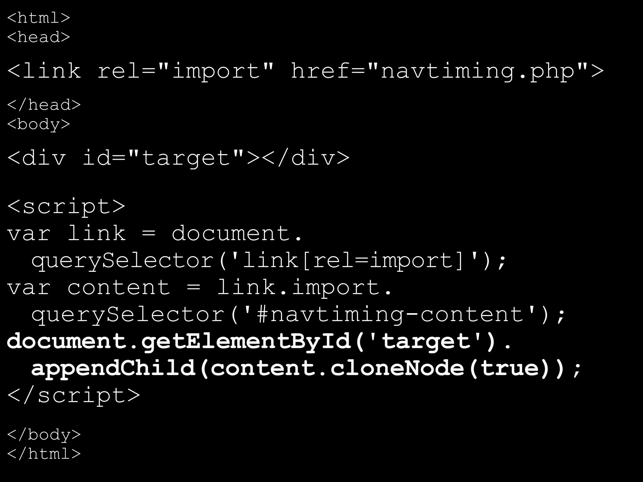 <html>
<head>
<link rel="import" href="navtiming.php">
</head>
<body>
<div id="target"></div>
<script>
var link = document.
querySelector('link[rel=import]');
var content = link.import.
querySelector('#navtiming-content');
document.getElementById('target').
appendChild(content.cloneNode(true));
</script>
</body>
</html>
 