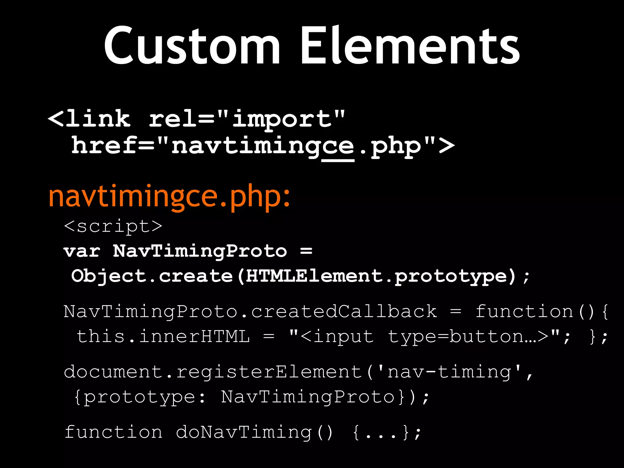 Custom Elements
<link rel="import"
href="navtimingce.php">
navtimingce.php:
<script>
var NavTimingProto =
Object.create(HTMLElement.prototype);
NavTimingProto.createdCallback = function(){
this.innerHTML = "<input type=button…>"; };
document.registerElement('nav-timing',
{prototype: NavTimingProto});
function doNavTiming() {...};
 