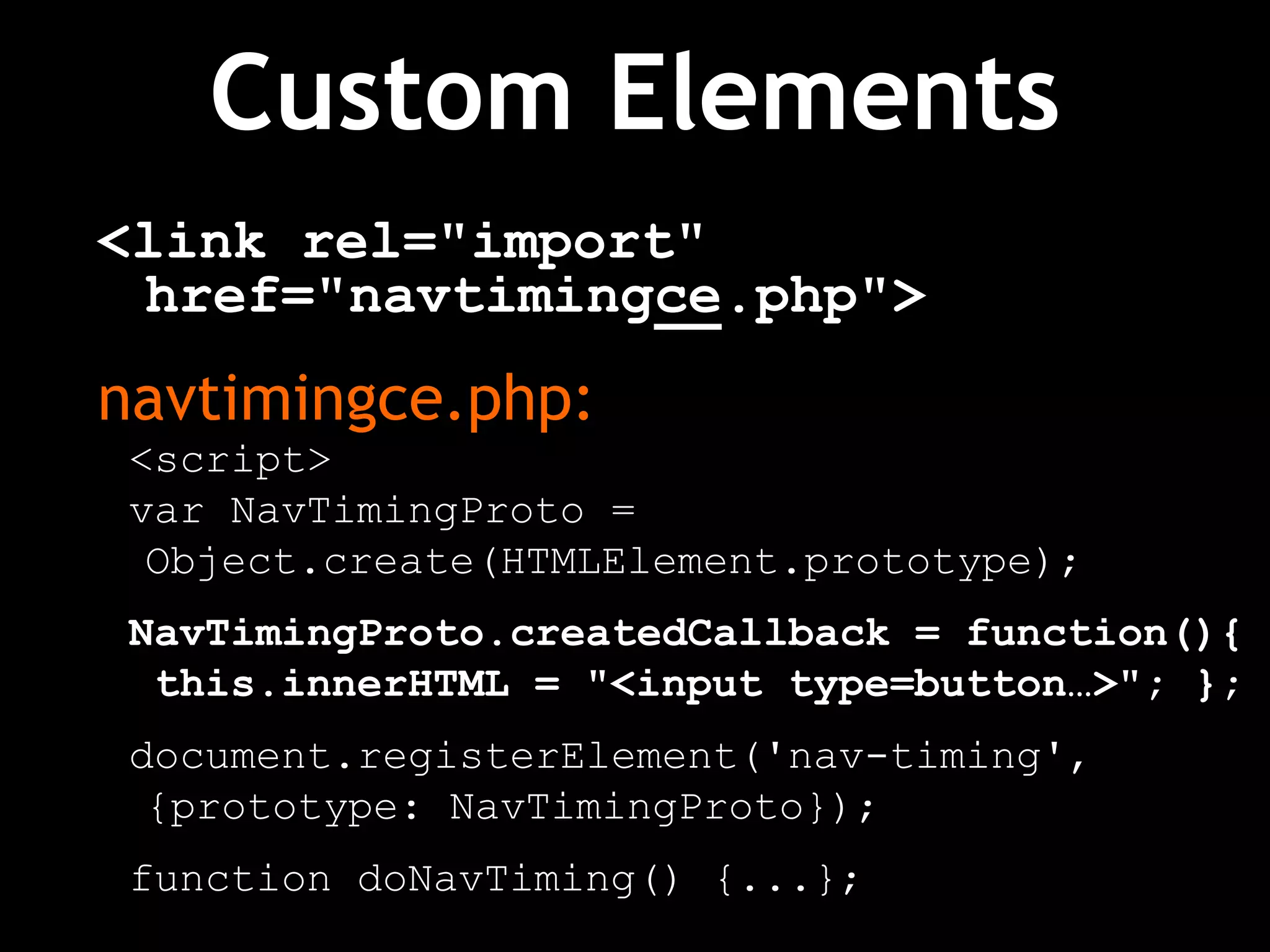 Custom Elements
<link rel="import"
href="navtimingce.php">
navtimingce.php:
<script>
var NavTimingProto =
Object.create(HTMLElement.prototype);
NavTimingProto.createdCallback = function(){
this.innerHTML = "<input type=button…>"; };
document.registerElement('nav-timing',
{prototype: NavTimingProto});
function doNavTiming() {...};
 