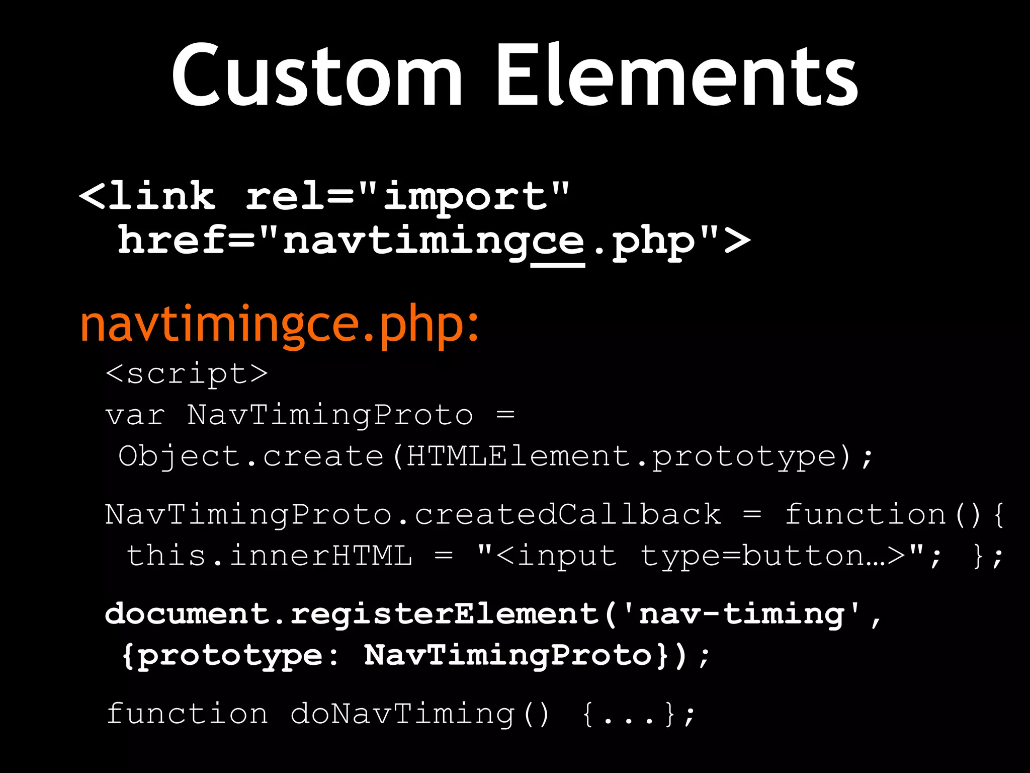 Custom Elements
<link rel="import"
href="navtimingce.php">
navtimingce.php:
<script>
var NavTimingProto =
Object.create(HTMLElement.prototype);
NavTimingProto.createdCallback = function(){
this.innerHTML = "<input type=button…>"; };
document.registerElement('nav-timing',
{prototype: NavTimingProto});
function doNavTiming() {...};
 