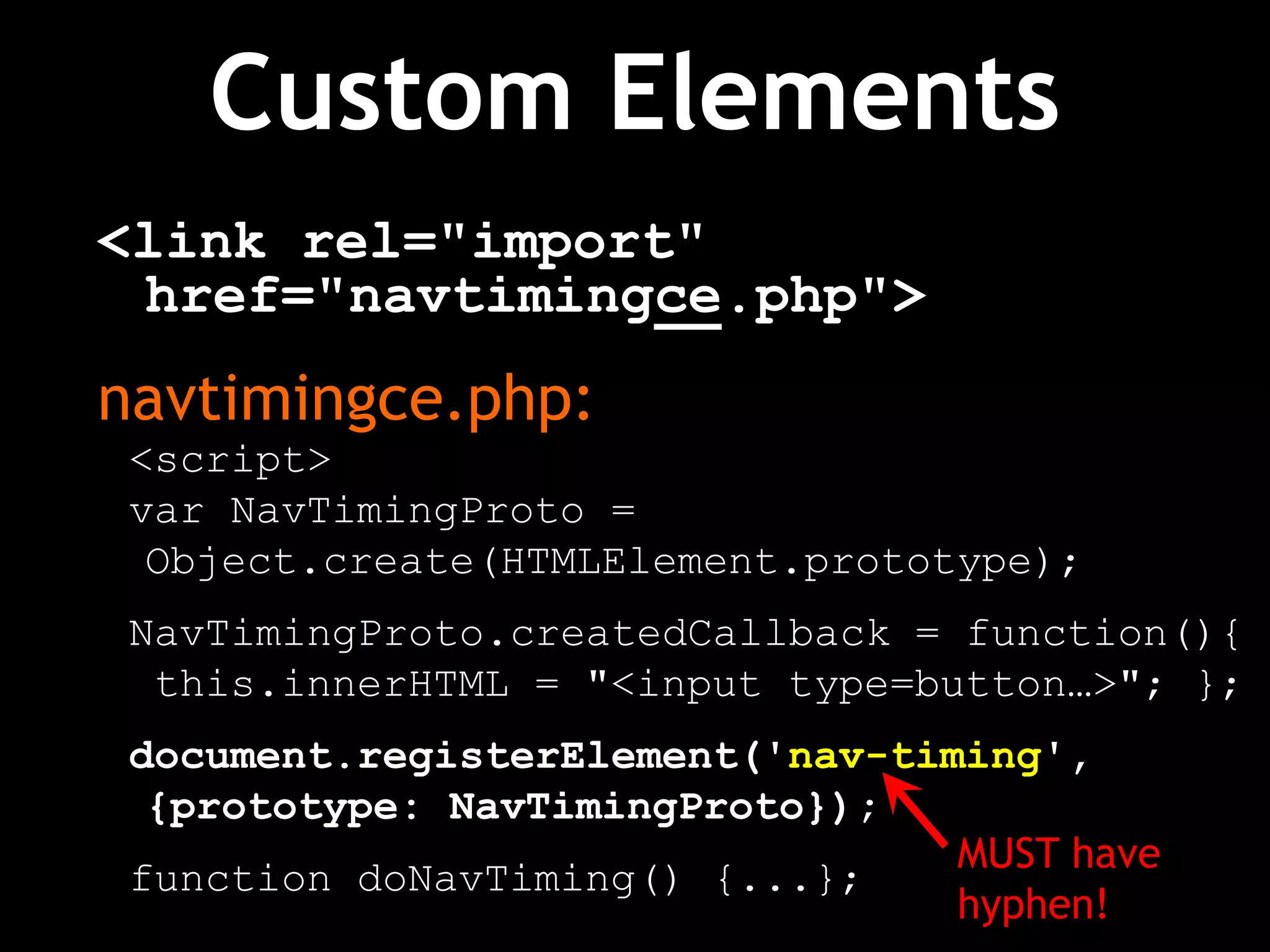 Custom Elements
<link rel="import"
href="navtimingce.php">
navtimingce.php:
<script>
var NavTimingProto =
Object.create(HTMLElement.prototype);
NavTimingProto.createdCallback = function(){
this.innerHTML = "<input type=button…>"; };
document.registerElement('nav-timing',
{prototype: NavTimingProto});
function doNavTiming() {...};
MUST have
hyphen!
 