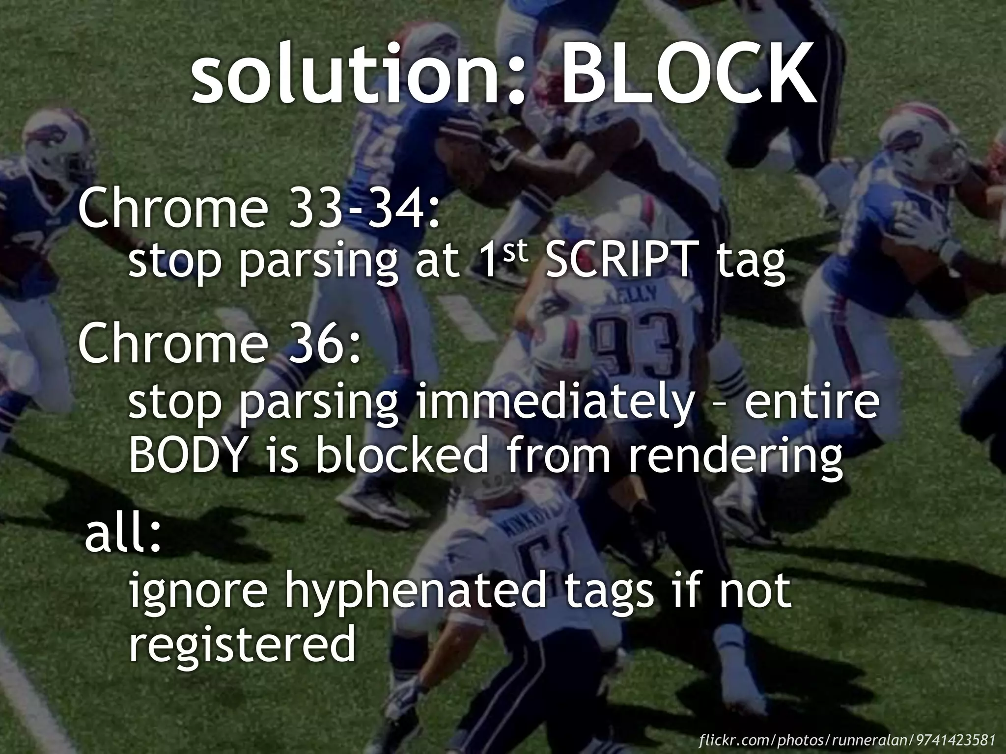 solution: BLOCK
Chrome 33-34:
stop parsing at 1st SCRIPT tag
Chrome 36:
stop parsing immediately – entire
BODY is blocked from rendering
all:
ignore hyphenated tags if not
registered
flickr.com/photos/runneralan/9741423581
 