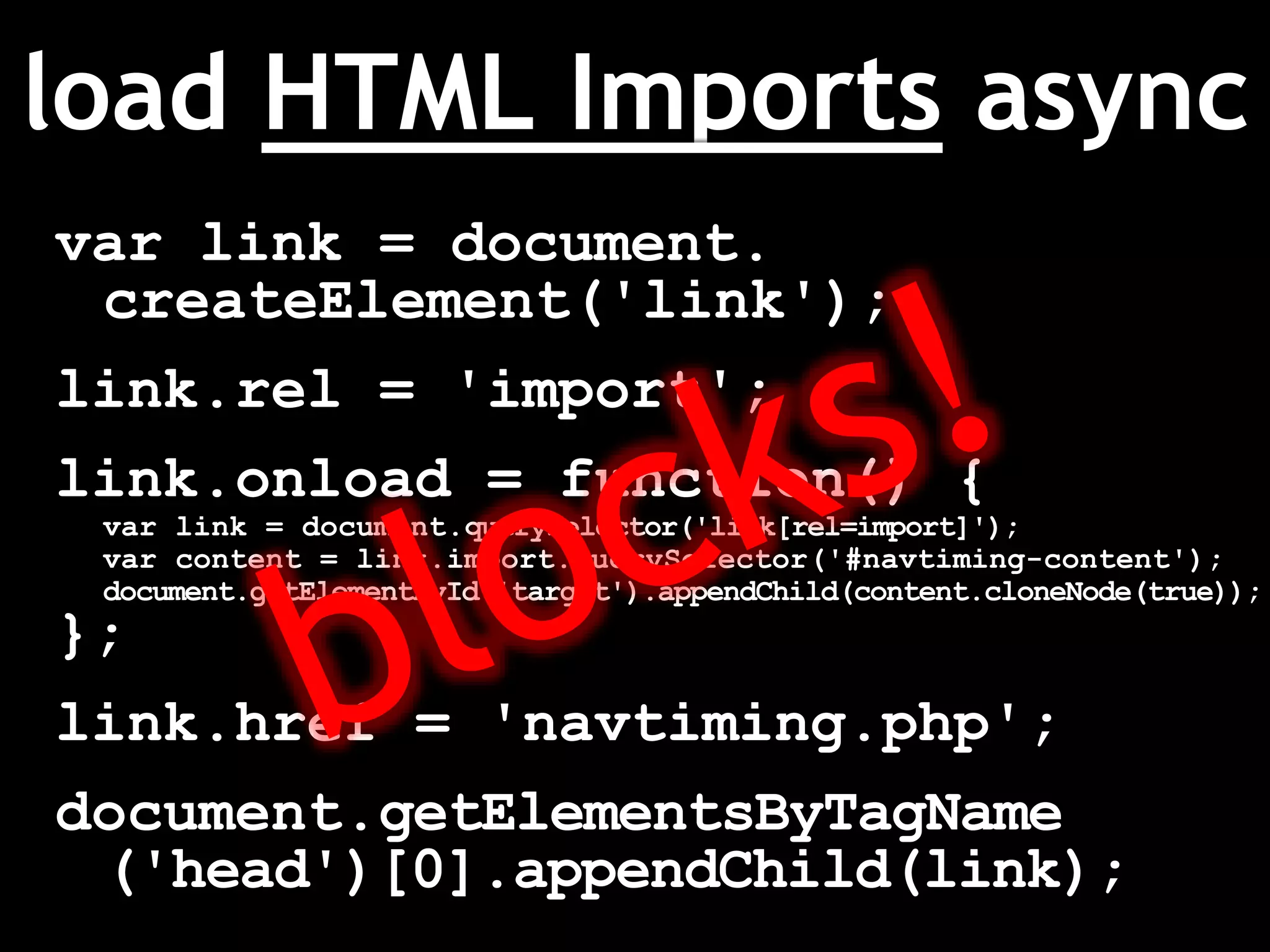 load HTML Imports async
var link = document.
createElement('link');
link.rel = 'import';
link.onload = function() {
var link = document.querySelector('link[rel=import]');
var content = link.import.querySelector('#navtiming-content');
document.getElementById('target').appendChild(content.cloneNode(true));
};
link.href = 'navtiming.php';
document.getElementsByTagName
('head')[0].appendChild(link);
 