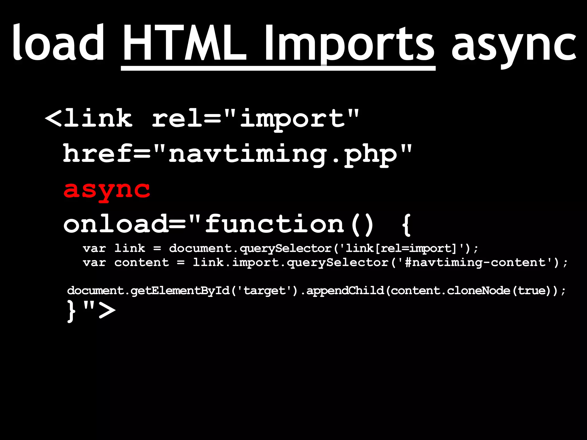load HTML Imports async
<link rel="import"
href="navtiming.php"
async
onload="function() {
var link = document.querySelector('link[rel=import]');
var content = link.import.querySelector('#navtiming-content');
document.getElementById('target').appendChild(content.cloneNode(true));
}">
 