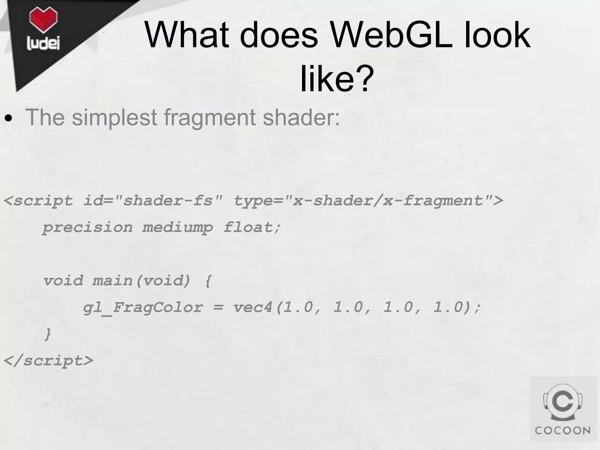 What does WebGL look
like?
• The simplest fragment shader:

<script id="shader-fs" type="x-shader/x-fragment">
precision mediump float;
void main(void) {
gl_FragColor = vec4(1.0, 1.0, 1.0, 1.0);
}

</script>

 
