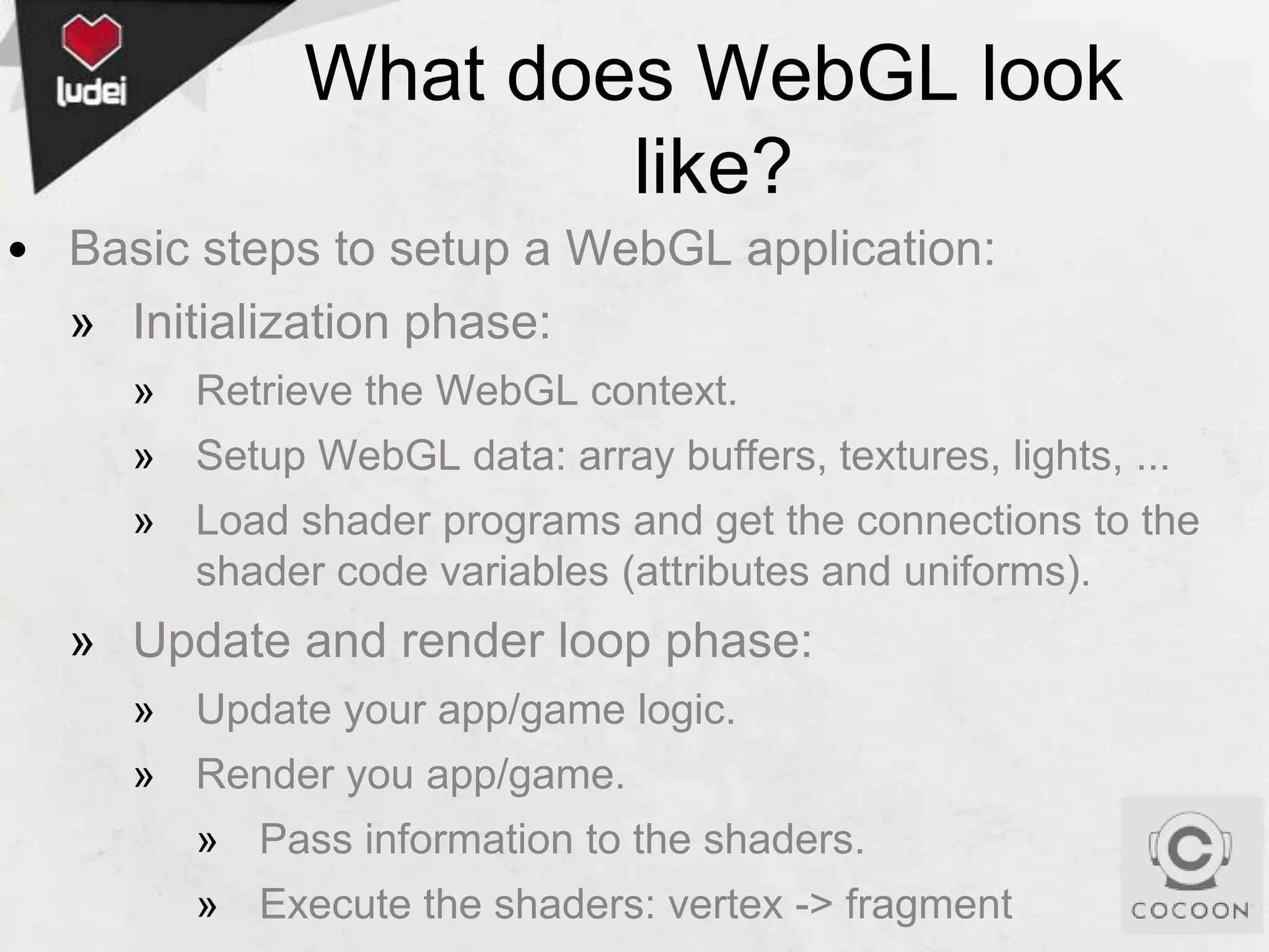What does WebGL look
like?
• Basic steps to setup a WebGL application:
» Initialization phase:
» Retrieve the WebGL context.
» Setup WebGL data: array buffers, textures, lights, ...
» Load shader programs and get the connections to the
shader code variables (attributes and uniforms).

» Update and render loop phase:
» Update your app/game logic.

» Render you app/game.
» Pass information to the shaders.
» Execute the shaders: vertex -> fragment

 