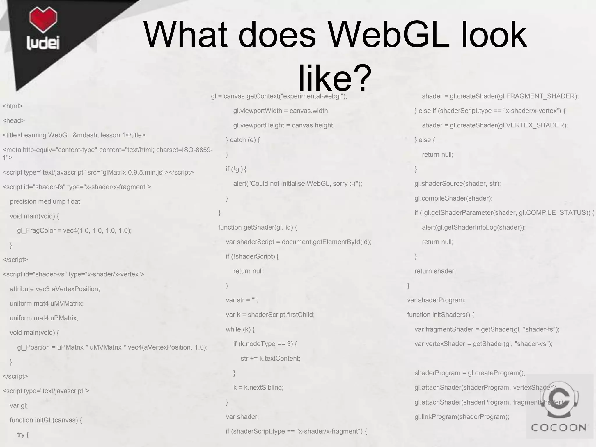 What does WebGL look
like?
gl = canvas.getContext("experimental-webgl");

<html>

gl.viewportWidth = canvas.width;

<head>

shader = gl.createShader(gl.VERTEX_SHADER);

} catch (e) {

<meta http-equiv="content-type" content="text/html; charset=ISO-88591">

} else {

}

return null;

if (!gl) {

<script type="text/javascript" src="glMatrix-0.9.5.min.js"></script>

}

alert("Could not initialise WebGL, sorry :-(");

<script id="shader-fs" type="x-shader/x-fragment">

gl.shaderSource(shader, str);

}

precision mediump float;

gl_FragColor = vec4(1.0, 1.0, 1.0, 1.0);

} else if (shaderScript.type == "x-shader/x-vertex") {

gl.viewportHeight = canvas.height;

<title>Learning WebGL &mdash; lesson 1</title>

void main(void) {

shader = gl.createShader(gl.FRAGMENT_SHADER);

gl.compileShader(shader);

}

if (!gl.getShaderParameter(shader, gl.COMPILE_STATUS)) {

function getShader(gl, id) {

alert(gl.getShaderInfoLog(shader));

var shaderScript = document.getElementById(id);

}

</script>

return null;

if (!shaderScript) {

}

return null;

<script id="shader-vs" type="x-shader/x-vertex">

return shader;

}

}

var str = "";

var shaderProgram;

uniform mat4 uPMatrix;

var k = shaderScript.firstChild;

function initShaders() {

void main(void) {

while (k) {

attribute vec3 aVertexPosition;
uniform mat4 uMVMatrix;

if (k.nodeType == 3) {

gl_Position = uPMatrix * uMVMatrix * vec4(aVertexPosition, 1.0);

var fragmentShader = getShader(gl, "shader-fs");
var vertexShader = getShader(gl, "shader-vs");

str += k.textContent;

}
}

<script type="text/javascript">

shaderProgram = gl.createProgram();

k = k.nextSibling;

</script>

gl.attachShader(shaderProgram, vertexShader);

var gl;

}

gl.attachShader(shaderProgram, fragmentShader);

function initGL(canvas) {

var shader;

gl.linkProgram(shaderProgram);

try {

if (shaderScript.type == "x-shader/x-fragment") {

 