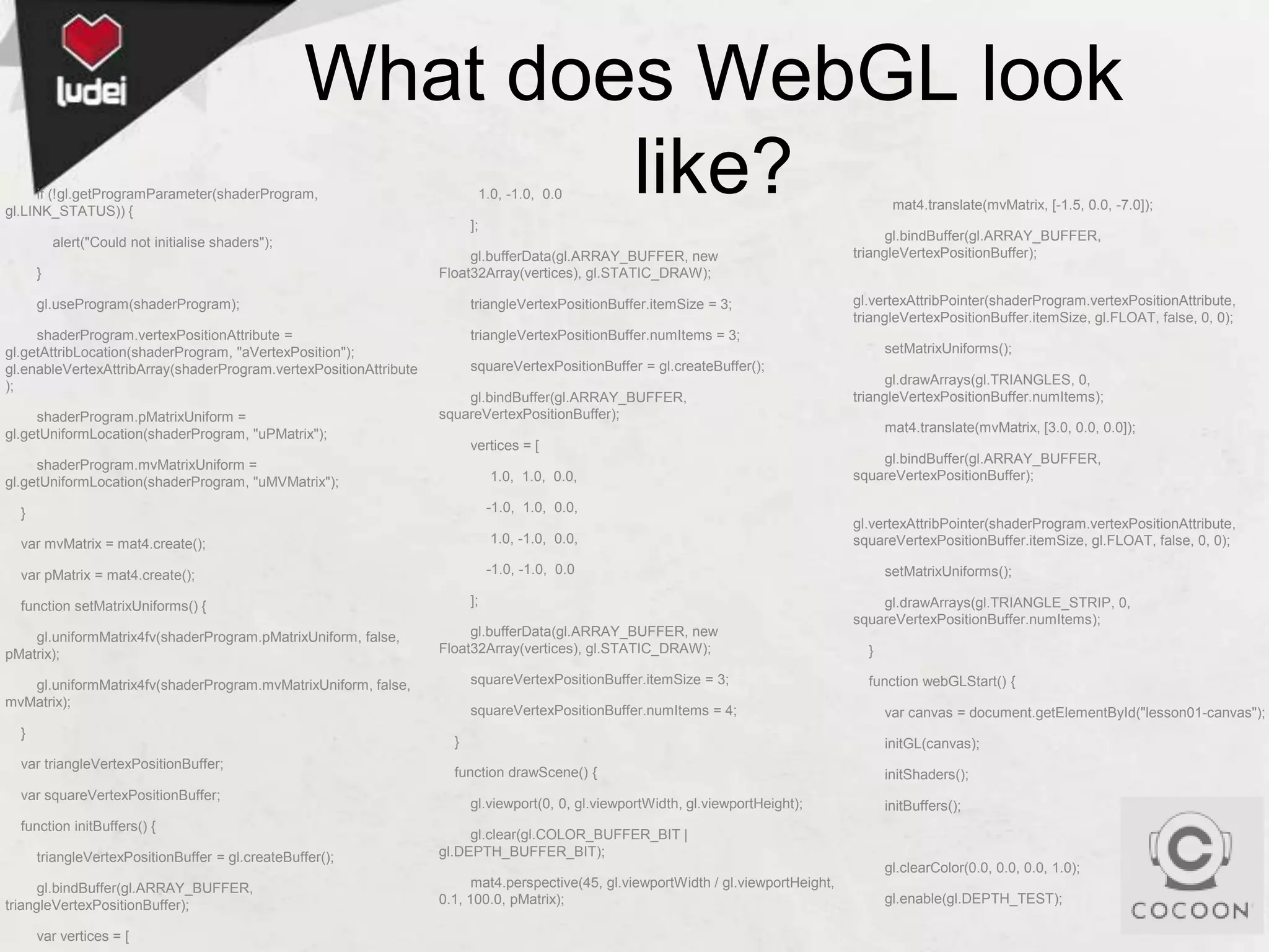 What does WebGL look
like?

if (!gl.getProgramParameter(shaderProgram,
gl.LINK_STATUS)) {

1.0, -1.0, 0.0

];
alert("Could not initialise shaders");
}

gl.bufferData(gl.ARRAY_BUFFER, new
Float32Array(vertices), gl.STATIC_DRAW);

gl.useProgram(shaderProgram);

shaderProgram.vertexPositionAttribute =
gl.getAttribLocation(shaderProgram, "aVertexPosition");
gl.enableVertexAttribArray(shaderProgram.vertexPositionAttribute
);
shaderProgram.pMatrixUniform =
gl.getUniformLocation(shaderProgram, "uPMatrix");

triangleVertexPositionBuffer.itemSize = 3;

mat4.translate(mvMatrix, [-1.5, 0.0, -7.0]);

gl.bindBuffer(gl.ARRAY_BUFFER,
triangleVertexPositionBuffer);
gl.vertexAttribPointer(shaderProgram.vertexPositionAttribute,
triangleVertexPositionBuffer.itemSize, gl.FLOAT, false, 0, 0);

triangleVertexPositionBuffer.numItems = 3;
setMatrixUniforms();
squareVertexPositionBuffer = gl.createBuffer();
gl.bindBuffer(gl.ARRAY_BUFFER,
squareVertexPositionBuffer);

gl.drawArrays(gl.TRIANGLES, 0,
triangleVertexPositionBuffer.numItems);
mat4.translate(mvMatrix, [3.0, 0.0, 0.0]);

vertices = [

shaderProgram.mvMatrixUniform =
gl.getUniformLocation(shaderProgram, "uMVMatrix");

1.0, 1.0, 0.0,

}

-1.0, 1.0, 0.0,

var mvMatrix = mat4.create();

1.0, -1.0, 0.0,

var pMatrix = mat4.create();

gl.bindBuffer(gl.ARRAY_BUFFER,
squareVertexPositionBuffer);

-1.0, -1.0, 0.0
];

function setMatrixUniforms() {
gl.uniformMatrix4fv(shaderProgram.pMatrixUniform, false,
pMatrix);

gl.bufferData(gl.ARRAY_BUFFER, new
Float32Array(vertices), gl.STATIC_DRAW);
squareVertexPositionBuffer.itemSize = 3;

gl.uniformMatrix4fv(shaderProgram.mvMatrixUniform, false,
mvMatrix);
}

squareVertexPositionBuffer.numItems = 4;

gl.vertexAttribPointer(shaderProgram.vertexPositionAttribute,
squareVertexPositionBuffer.itemSize, gl.FLOAT, false, 0, 0);
setMatrixUniforms();
gl.drawArrays(gl.TRIANGLE_STRIP, 0,
squareVertexPositionBuffer.numItems);
}
function webGLStart() {
var canvas = document.getElementById("lesson01-canvas");

}

var triangleVertexPositionBuffer;
var squareVertexPositionBuffer;
function initBuffers() {
triangleVertexPositionBuffer = gl.createBuffer();
gl.bindBuffer(gl.ARRAY_BUFFER,
triangleVertexPositionBuffer);
var vertices = [

initGL(canvas);

function drawScene() {

initShaders();

gl.viewport(0, 0, gl.viewportWidth, gl.viewportHeight);

initBuffers();

gl.clear(gl.COLOR_BUFFER_BIT |
gl.DEPTH_BUFFER_BIT);
gl.clearColor(0.0, 0.0, 0.0, 1.0);
mat4.perspective(45, gl.viewportWidth / gl.viewportHeight,
0.1, 100.0, pMatrix);

gl.enable(gl.DEPTH_TEST);

 