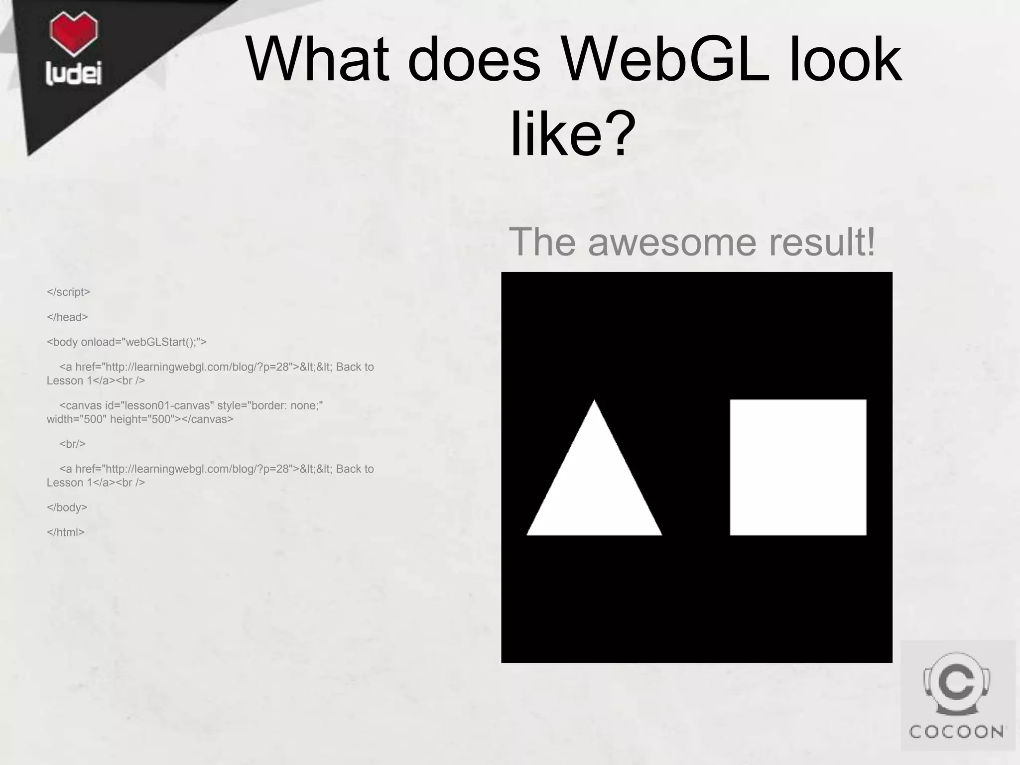 What does WebGL look
like?
The awesome result!
</script>
</head>
<body onload="webGLStart();">
<a href="http://learningwebgl.com/blog/?p=28">&lt;&lt; Back to
Lesson 1</a><br />
<canvas id="lesson01-canvas" style="border: none;"
width="500" height="500"></canvas>

<br/>
<a href="http://learningwebgl.com/blog/?p=28">&lt;&lt; Back to
Lesson 1</a><br />
</body>
</html>

 